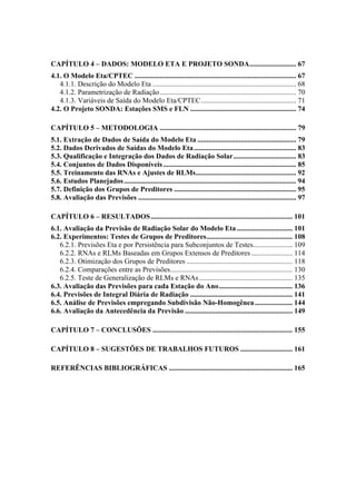 CAPÍTULO 4 – DADOS: MODELO ETA E PROJETO SONDA.......................... 67
4.1. O Modelo Eta/CPTEC .......................................................................................... 67
4.1.1. Descrição do Modelo Eta ................................................................................ 68
4.1.2. Parametrização de Radiação............................................................................ 70
4.1.3. Variáveis de Saída do Modelo Eta/CPTEC..................................................... 71
4.2. O Projeto SONDA: Estações SMS e FLN ........................................................... 74
CAPÍTULO 5 – METODOLOGIA ............................................................................ 79
5.1. Extração de Dados de Saída do Modelo Eta ....................................................... 79
5.2. Dados Derivados de Saídas do Modelo Eta......................................................... 83
5.3. Qualificação e Integração dos Dados de Radiação Solar................................... 83
5.4. Conjuntos de Dados Disponíveis .......................................................................... 85
5.5. Treinamento das RNAs e Ajustes de RLMs........................................................ 92
5.6. Estudos Planejados................................................................................................ 94
5.7. Definição dos Grupos de Preditores .................................................................... 95
5.8. Avaliação das Previsões ........................................................................................ 97
CAPÍTULO 6 – RESULTADOS............................................................................... 101
6.1. Avaliação da Previsão de Radiação Solar do Modelo Eta ............................... 101
6.2. Experimentos: Testes de Grupos de Preditores................................................ 108
6.2.1. Previsões Eta e por Persistência para Subconjuntos de Testes...................... 109
6.2.2. RNAs e RLMs Baseadas em Grupos Extensos de Preditores ....................... 114
6.2.3. Otimização dos Grupos de Preditores ........................................................... 118
6.2.4. Comparações entre as Previsões.................................................................... 130
6.2.5. Teste de Generalização de RLMs e RNAs.................................................... 135
6.3. Avaliação das Previsões para cada Estação do Ano......................................... 136
6.4. Previsões de Integral Diária de Radiação ......................................................... 141
6.5. Análise de Previsões empregando Subdivisão Não-Homogênea..................... 144
6.6. Avaliação da Antecedência da Previsão ............................................................ 149
CAPÍTULO 7 – CONCLUSÕES .............................................................................. 155
CAPÍTULO 8 – SUGESTÕES DE TRABALHOS FUTUROS ............................. 161
REFERÊNCIAS BIBLIOGRÁFICAS ..................................................................... 165
 