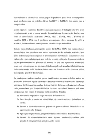 160
Possivelmente a utilização de outros grupos de preditores possa levar a desempenhos
ainda melhores para os períodos diários Rad12UT e Rad24UT, bem como para a
integral diária.
Como esperado, o aumento da antecedência das previsões de radiação solar leva a um
crescimento dos erros e a uma redução dos coeficientes de correlação. Porém, para
todas as antecedências analisadas (P00UT, P12UT, P24UT, P36UT, P48UT), os
modelos RLM e RNA com 8 preditores apresentaram valores menores de ME% e
RMSE%, e coeficientes de correlação mais elevados do que modelo Eta.
Estudos mais detalhados, empregando ajustes de RLMs e RNAs para outras estações
solarimétricas que permitam uma maior representação do território brasileiro, bem
como a identificação dos conjuntos de preditores mais importantes e característicos para
cada região e para cada época do ano, poderão permitir a obtenção de uma metodologia
de pós-processamento das previsões do modelo Eta que leve a previsões de radiação
solar com erros menores que os atuais. Estudos envolvendo estações solarimétricas de
latitudes menores e maior insolação, bem como o uso de maiores séries de dados, viriam
a assegurar a qualidade dos métodos.
De modo geral, pode-se concluir que os modelos descritos nesse trabalho podem ser
estendidos a locais ou regiões de interesse de concessionárias e distribuidoras de energia
elétrica ou do Operador Nacional do Sistema Elétrico, de forma a oferecer previsões de
radiação com bom grau de confiabilidade e de forma operacional. Diversas aplicações
são possíveis para o setor de energia a partir dessa fonte de dados:
1) Previsão de despacho de carga em linhas de transmissão;
2) Especificação e estudo de durabilidade de transformadores abaixadores de
tensão;
3) Estudos e desenvolvimento de projetos de geração elétrica fotovoltaica e de
aquecimento solar de água;
4) Aplicação em projetos de geração híbrida fóssil-fotoelétrica de eletricidade;
5) Estudos de complementaridade entre regimes hídrico-eólico-solares para
geração de energia elétrica renovável, entre outros.
 