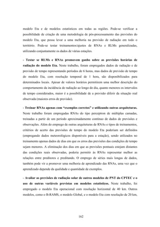 162
modelo Eta e de modelos estatísticos em todas as regiões. Pode-se verificar a
possibilidade de criação de uma metodologia de pós-processamento das previsões do
modelo Eta, que possa levar a uma melhoria na previsão de radiação em todo o
território. Pode-se testar treinamentos/ajustes de RNAs e RLMs generalizadas,
utilizando conjuntamente os dados de várias estações.
- Testar se RLMs e RNAs promovem ganho sobre as previsões horárias de
radiação do modelo Eta. Neste trabalho, foram empregados dados de radiação e de
previsão de tempo representando períodos de 6 horas, mas dados de previsão de tempo
do modelo Eta, com resolução temporal de 1 hora, são disponibilizados para
determinados locais. Apesar de valores horários permitirem uma melhor descrição do
comportamento da incidência de radiação ao longo do dia, quanto menores os intervalos
de tempo considerados, maior é a possibilidade de a previsão diferir da situação real
observada (maiores erros de previsão).
- Treinar RNAs apenas com “exemplos corretos” e utilizando outras arquiteturas.
Neste trabalho foram empregadas RNAs do tipo perceptron de múltiplas camadas,
treinadas a partir de um período aproximadamente contínuo de dados de previsões e
observações. Além do emprego de outras arquiteturas de RNAs e tipos de treinamentos,
critérios de acerto das previsões de tempo do modelo Eta poderiam ser definidos
(empregando dados meteorológicos disponíveis para a estação), sendo utilizados no
treinamento apenas dados de dias em que os erros das previsões das condições de tempo
sejam menores. A eliminação dos dias em que as previsões pontuais estejam distantes
das condições reais observadas, poderia permitir às RNAs representar melhor as
relações entre preditores e preditando. O emprego de séries mais longas de dados,
também pode vir a promover uma melhoria de aprendizado das RNAs, uma vez que o
aprendizado depende da qualidade e quantidade de exemplos.
- Avaliar as previsões de radiação solar de outros modelos de PNT do CPTEC e o
uso de outras variáveis previstas em modelos estatísticos. Neste trabalho, foi
empregado o modelo Eta operacional com resolução horizontal de 40 km. Outros
modelos, como o B-RAMS, o modelo Global, e o modelo Eta com resolução de 20 km,
 
