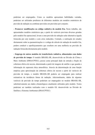 163
poderiam ser empregados. Como os modelos apresentam habilidades variadas,
poderiam ser utilizados preditores de diferentes modelos em modelos estatísticos de
previsão de radiação ou combinar previsões em previsões por conjunto.
- Promover modificações no código radiativo do modelo Eta. Neste trabalho, são
apresentados modelos estatísticos que, a partir de variáveis previstas diversas geradas
pelo modelo Eta operacional, levam a uma previsão de radiação solar alternativa àquela
fornecida por este modelo e com erros reduzidos. Contudo, a realização de estudos
diretamente sobre as parametrizações e o código de cálculo de radiação do modelo Eta,
podem conduzir a aperfeiçoamentos que resultem em uma melhoria na previsão de
radiação fornecida diretamente pelo modelo.
- Emprego de outros modelos de transferência radiativa, alimentados com dados
de previsão de tempo. O modelo BRASIL-SR, desenvolvido na Divisão de Clima e
Meio Ambiente (DMA/CPTEC), possui como principal dado de entrada a fração de
cobertura efetiva de nuvens, determinada a partir de imagens de satélite e que guarda a
informação de espessura ótica atmosférica. Através da determinação de uma função
empírica para aproximação da cobertura efetiva de nuvens a partir de variáveis de
previsão de tempo, o modelo BRASIL-SR poderia ser empregado para realizar
estimativas da incidência futura de radiação. Adicionalmente, dados de algumas
variáveis de previsão de tempo poderiam ser empregados no modelo BRASIL-SR,
substitutivamente aos dados climatológicos atualmente utilizados pelo modelo. Testes
poderiam ser também realizados com o modelo GL desenvolvido na Divisão de
Satélites e Sistemas Ambientais (DSA/CPTEC).
 