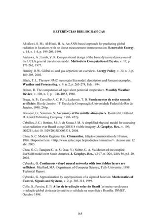 165
REFERÊNCIAS BIBLIOGRÁFICAS
Al-Alawi, S. M.; Al-Hinai, H. A. An ANN-based approach for predicting global
radiation in locations with no direct measurement instrumentation. Renewable Energy,
v. 14, n. 1-4, p. 199-204, 1998.
Arakawa, A.; Lamb, V. R. Computational design of the basic dynamical processes of
the UCLA general circulation model. Methods in Computational Physics, v. 17, p.
173-265, 1977.
Bentley, R.W. Global oil and gas depletion: an overview. Energy Policy, v. 30, n. 3, p.
189-205, 2002.
Black, T. L. The new NMC mesoscale Eta model: description and forecast examples.
Weather and Forecasting, v. 9, n. 2, p. 265-278, Feb. 1994.
Bolton, D. The computation of equivalent potential temperature. Monthly Weather
Review, v. 108, n. 7, p. 1046-1053, 1980.
Braga, A. P.; Carvalho A. C. P. F.; Ludermir, T. B. Fundamentos de redes neurais
artificiais. Rio de Janeiro: 11a
Escola de Computação/Universidade Federal do Rio de
Janeiro, 1998. 246p.
Brasseur, G.; Solomon, S. Aeronomy of the middle atmosphere. Dordrecht, Holland:
D. Reidel Publishing Company, 1986. 452p.
Ceballos, J. C.; Bottino, M. J.; de Souza J. M. A simplified physical model for assessing
solar radiation over Brazil using GOES 8 visible imagery. J. Geophys. Res., v. 109,
D02211, doi:10.1029/2003JD003531, 2004.
Chou, S. C. Modelo Regional Eta. Climanálise, Edição comemorativa de 10 anos,
1996. Disponível em: <http://www.cptec.inpe.br/products/climanalise/>. Acesso em: 12
abr. 2005.
Chou, S. C.; Tanajura C. A. S.; Xue, Y.; Nobre, C. A. Validation of the coupled
Eta/SsiB model over South America. J. Geophys. Res., v.107, n. D20, LBA 56, p.1-20,
2002.
Cybenko, G. Continuous valued neural networks with two hidden layers are
sufficient. Medford, MA: Department of Computer Science, Tufts University, 1988.
Technical Report.
Cybenko, G. Approximation by superpositions of a sigmoid function. Mathematics of
Control, Signals and Systems, v. 2, p. 303-314, 1989.
Colle, S.; Pereira, E. B. Atlas de irradiação solar do Brasil (primeira versão para
irradiação global derivada de satélite e validada na superfície). Brasília: INMET,
Outubro 1998.
 