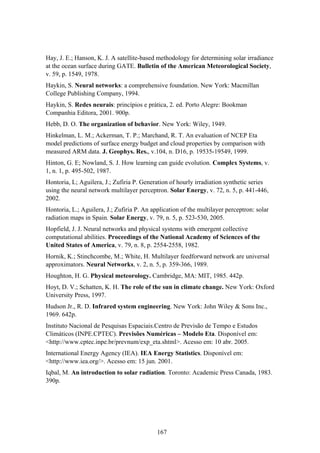 167
Hay, J. E.; Hanson, K. J. A satellite-based methodology for determining solar irradiance
at the ocean surface during GATE. Bulletin of the American Meteorological Society,
v. 59, p. 1549, 1978.
Haykin, S. Neural networks: a comprehensive foundation. New York: Macmillan
College Publishing Company, 1994.
Haykin, S. Redes neurais: princípios e prática, 2. ed. Porto Alegre: Bookman
Companhia Editora, 2001. 900p.
Hebb, D. O. The organization of behavior. New York: Wiley, 1949.
Hinkelman, L. M.; Ackerman, T. P.; Marchand, R. T. An evaluation of NCEP Eta
model predictions of surface energy budget and cloud properties by comparison with
measured ARM data. J. Geophys. Res., v.104, n. D16, p. 19535-19549, 1999.
Hinton, G. E; Nowland, S. J. How learning can guide evolution. Complex Systems, v.
1, n. 1, p. 495-502, 1987.
Hontoria, L; Aguilera, J.; Zufiria P. Generation of hourly irradiation synthetic series
using the neural network multilayer perceptron. Solar Energy, v. 72, n. 5, p. 441-446,
2002.
Hontoria, L.; Aguilera, J.; Zufiria P. An application of the multilayer perceptron: solar
radiation maps in Spain. Solar Energy, v. 79, n. 5, p. 523-530, 2005.
Hopfield, J. J. Neural networks and physical systems with emergent collective
computational abilities. Proceedings of the National Academy of Sciences of the
United States of America, v. 79, n. 8, p. 2554-2558, 1982.
Hornik, K.; Stinchcombe, M.; White, H. Multilayer feedforward network are universal
approximators. Neural Networks, v. 2, n. 5, p. 359-366, 1989.
Houghton, H. G. Physical meteorology. Cambridge, MA: MIT, 1985. 442p.
Hoyt, D. V.; Schatten, K. H. The role of the sun in climate change. New York: Oxford
University Press, 1997.
Hudson Jr., R. D. Infrared system engineering. New York: John Wiley & Sons Inc.,
1969. 642p.
Instituto Nacional de Pesquisas Espaciais.Centro de Previsão de Tempo e Estudos
Climáticos (INPE.CPTEC). Previsões Numéricas – Modelo Eta. Disponível em:
<http://www.cptec.inpe.br/prevnum/exp_eta.shtml>. Acesso em: 10 abr. 2005.
International Energy Agency (IEA). IEA Energy Statistics. Disponível em:
<http://www.iea.org/>. Acesso em: 15 jun. 2001.
Iqbal, M. An introduction to solar radiation. Toronto: Academic Press Canada, 1983.
390p.
 