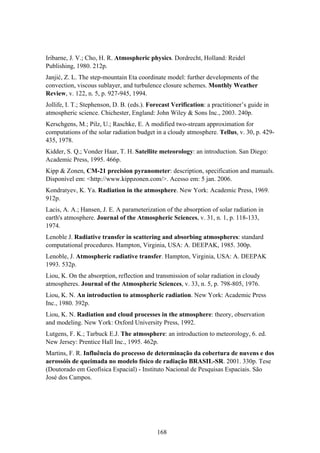 168
Iribarne, J. V.; Cho, H. R. Atmospheric physics. Dordrecht, Holland: Reidel
Publishing, 1980. 212p.
Janjić, Z. L. The step-mountain Eta coordinate model: further developments of the
convection, viscous sublayer, and turbulence closure schemes. Monthly Weather
Review, v. 122, n. 5, p. 927-945, 1994.
Jollife, I. T.; Stephenson, D. B. (eds.). Forecast Verification: a practitioner’s guide in
atmospheric science. Chichester, England: John Wiley & Sons Inc., 2003. 240p.
Kerschgens, M.; Pilz, U.; Raschke, E. A modified two-stream approximation for
computations of the solar radiation budget in a cloudy atmosphere. Tellus, v. 30, p. 429-
435, 1978.
Kidder, S. Q.; Vonder Haar, T. H. Satellite meteorology: an introduction. San Diego:
Academic Press, 1995. 466p.
Kipp & Zonen, CM-21 precision pyranometer: description, specification and manuals.
Disponível em: <http://www.kippzonen.com/>. Acesso em: 5 jan. 2006.
Kondratyev, K. Ya. Radiation in the atmosphere. New York: Academic Press, 1969.
912p.
Lacis, A. A.; Hansen, J. E. A parameterization of the absorption of solar radiation in
earth's atmosphere. Journal of the Atmospheric Sciences, v. 31, n. 1, p. 118-133,
1974.
Lenoble J. Radiative transfer in scattering and absorbing atmospheres: standard
computational procedures. Hampton, Virginia, USA: A. DEEPAK, 1985. 300p.
Lenoble, J. Atmospheric radiative transfer. Hampton, Virginia, USA: A. DEEPAK
1993. 532p.
Liou, K. On the absorption, reflection and transmission of solar radiation in cloudy
atmospheres. Journal of the Atmospheric Sciences, v. 33, n. 5, p. 798-805, 1976.
Liou, K. N. An introduction to atmospheric radiation. New York: Academic Press
Inc., 1980. 392p.
Liou, K. N. Radiation and cloud processes in the atmosphere: theory, observation
and modeling. New York: Oxford University Press, 1992.
Lutgens, F. K.; Tarbuck E.J. The atmosphere: an introduction to meteorology, 6. ed.
New Jersey: Prentice Hall Inc., 1995. 462p.
Martins, F. R. Influência do processo de determinação da cobertura de nuvens e dos
aerossóis de queimada no modelo físico de radiação BRASIL-SR. 2001. 330p. Tese
(Doutorado em Geofísica Espacial) - Instituto Nacional de Pesquisas Espaciais. São
José dos Campos.
 