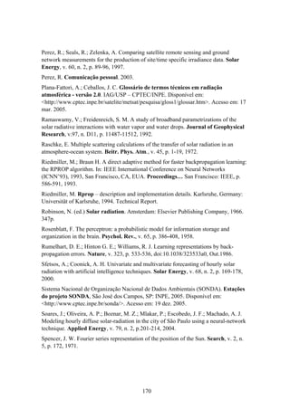 170
Perez, R.; Seals, R.; Zelenka, A. Comparing satellite remote sensing and ground
network measurements for the production of site/time specific irradiance data. Solar
Energy, v. 60, n. 2, p. 89-96, 1997.
Perez, R. Comunicação pessoal. 2003.
Plana-Fattori, A.; Ceballos, J. C. Glossário de termos técnicos em radiação
atmosférica - versão 2.0. IAG/USP – CPTEC/INPE. Disponível em:
<http://www.cptec.inpe.br/satelite/metsat/pesquisa/gloss1/glossar.htm>. Acesso em: 17
mar. 2005.
Ramaswamy, V.; Freidenreich, S. M. A study of broadband parametrizations of the
solar radiative interactions with water vapor and water drops. Journal of Geophysical
Research, v.97, n. D11, p. 11487-11512, 1992.
Raschke, E. Multiple scattering calculations of the transfer of solar radiation in an
atmosphere-ocean system. Beitr. Phys. Atm., v. 45, p. 1-19, 1972.
Riedmiller, M.; Braun H. A direct adaptive method for faster backpropagation learning:
the RPROP algorithm. In: IEEE International Conference on Neural Networks
(ICNN’93), 1993, San Francisco, CA, EUA. Proceedings… San Francisco: IEEE, p.
586-591, 1993.
Riedmiller, M. Rprop – description and implementation details. Karlsruhe, Germany:
Universität of Karlsruhe, 1994. Technical Report.
Robinson, N. (ed.) Solar radiation. Amsterdam: Elsevier Publishing Company, 1966.
347p.
Rosenblatt, F. The perceptron: a probabilistic model for information storage and
organization in the brain. Psychol. Rev., v. 65, p. 386-408, 1958.
Rumelhart, D. E.; Hinton G. E.; Williams, R. J. Learning representations by back-
propagation errors. Nature, v. 323, p. 533-536, doi:10.1038/323533a0, Out.1986.
Sfetsos, A.; Coonick, A. H. Univariate and multivariate forecasting of hourly solar
radiation with artificial intelligence techniques. Solar Energy, v. 68, n. 2, p. 169-178,
2000.
Sistema Nacional de Organização Nacional de Dados Ambientais (SONDA). Estações
do projeto SONDA, São José dos Campos, SP: INPE, 2005. Disponível em:
<http://www.cptec.inpe.br/sonda/>. Acesso em: 19 dez. 2005.
Soares, J.; Oliveira, A. P.; Boznar, M. Z.; Mlakar, P.; Escobedo, J. F.; Machado, A. J.
Modeling hourly diffuse solar-radiation in the city of São Paulo using a neural-network
technique. Applied Energy, v. 79, n. 2, p.201-214, 2004.
Spencer, J. W. Fourier series representation of the position of the Sun. Search, v. 2, n.
5, p. 172, 1971.
 