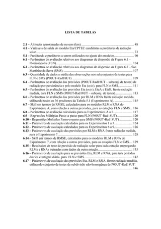 LISTA DE TABELAS
2.1 – Altitudes aproximadas de nuvens (km). ................................................................ 48
4.1 – Variáveis de saída do modelo Eta/CPTEC candidatas a preditores de radiação
solar. ....................................................................................................................... 73
5.1 – Preditando e preditores a serem utilizados no ajuste dos modelos........................ 90
6.1 – Parâmetros de avaliação relativos aos diagramas de dispersão da Figura 6.1 –
Florianópolis (FLN).............................................................................................. 104
6.2 – Parâmetros de avaliação relativos aos diagramas de dispersão da Figura 6.2 – São
Martinho da Serra (SMS). .................................................................................... 107
6.3 – Quantidade de dados e média das observações nos subconjuntos de testes para
FLN e SMS (P00UT-Rad18UT). ......................................................................... 109
6.4 – Parâmetros de avaliação das previsões (P00UT-Rad18UT – subconj. de testes) de
radiação por persistência e pelo modelo Eta (ocis), para FLN e SMS................. 111
6.5 – Parâmetros de avaliação das previsões Eta (ocis), EtaA e EtaB, frente radiação
medida, para FLN e SMS (P00UT-Rad18UT – subconj. de testes)..................... 113
6.6 – Parâmetros de avaliação das previsões por RLM e RNA frente radiação medida,
utilizando todos os 36 preditores da Tabela 5.1 (Experimento A)....................... 115
6.7 – Skill em termos de RMSE, calculados para os modelos RLM e RNA do
Experimento A, com relação a outras previsões, para as estações FLN e SMS... 116
6.8 – Parâmetros de avaliação calculados para os Experimentos A a F....................... 117
6.9 – Regressões Múltiplas Passo-a-passo para FLN (P00UT-Rad18UT)................... 120
6.10 – Regressões Múltiplas Passo-a-passo para SMS (P00UT-Rad18UT). ............... 120
6.11 – Parâmetros de avaliação calculados para os Experimentos 1 a 5...................... 124
6.12 – Parâmetros de avaliação calculados para os Experimentos 6 a 9...................... 126
6.13 – Parâmetros de avaliação das previsões por RLM e RNA frente radiação medida,
para o Experimento 7............................................................................................ 128
6.14 – Skill em termos de RMSE, calculados para os modelos RLM e RNA do
Experimento 7, com relação a outras previsões, para as estações FLN e SMS.... 129
6.15 – Resultados de teste de previsão de radiação solar para cada estação empregando
RLMs e RNAs treinadas com dados da outra estação.......................................... 135
6.16 – Parâmetros de avaliação para as previsões Eta, RLM e RNA, para três períodos
diários e integral diária, para FLN e SMS........................................................... 142
6.17 – Parâmetros de avaliação das previsões Eta, RLM e RNA, frente radiação medida,
utilizando conjunto de testes da subdivisão não-homogênea de P00UT-Rad18UT.
.............................................................................................................................. 146
 