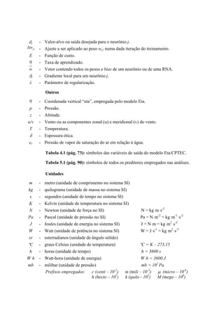 dj - Valor-alvo ou saída desejada para o neurônio j.
jiw∆ - Ajuste a ser aplicado ao peso wj,i numa dada iteração do treinamento.
E - Função de custo.
η - Taxa de aprendizado.
w - Vetor contendo todos os pesos e bias de um neurônio ou de uma RNA.
δj - Gradiente local para um neurônio j.
λ - Parâmetro de regularização.
Outros
η - Coordenada vertical “eta”, empregada pelo modelo Eta.
p - Pressão.
z - Altitude.
u/v - Vento ou as componentes zonal (u) e meridional (v) do vento.
T - Temperatura.
δ - Espessura ótica.
es - Pressão de vapor de saturação do ar em relação à água.
Tabela 4.1 (pág. 73): símbolos das variáveis de saída do modelo Eta/CPTEC.
Tabela 5.1 (pág. 90): símbolos de todos os preditores empregados nas análises.
Unidades
m - metro (unidade de comprimento no sistema SI)
kg - quilograma (unidade de massa no sistema SI)
s - segundos (unidade de tempo no sistema SI)
K - Kelvin (unidade de temperatura no sistema SI)
N - Newton (unidade de força no SI) N = kgּmּs-2
Pa - Pascal (unidade de pressão no SI) Pa = Nּm-2
= kgּm-1
ּs-2
J - Joules (unidade de energia no sistema SI) J = Nּm = kgּm2
ּs-2
W - Watt (unidade de potência no sistema SI) W = Jּs-1
= kgּm2
ּs-3
sr - esterradianos (unidade de ângulo sólido)
ºC - graus Celsius (unidade de temperatura) ºC = K – 273,15
h - horas (unidade de tempo) h = 3600 s
Wּh - Watt-hora (unidade de energia) Wּh = 3600 J
mb - milibar (unidade de pressão) mb = 102
Pa
Prefixos empregados: c (centi – 10-2
) m (mili – 10-3
) µ (micro – 10-6
)
h (hecto – 102
) k (quilo - 103
) M (mega – 106
)
 