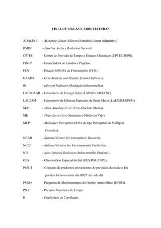 LISTA DE SIGLAS E ABREVIATURAS
ADALINE - ADAptive LInear NEuron (Neurônio Linear Adaptativo).
BSRN - Baseline Surface Radiation Network.
CPTEC - Centro de Previsão de Tempo e Estudos Climáticos (CPTEC/INPE).
FINEP - Financiadora de Estudos e Projetos.
FLN - Estação SONDA de Florianópolis (FLN).
GRADS - Grid Analysis and Display System (Software).
IR - Infrared Radiation (Radiação Infravermelha).
LABSOLAR - Laboratório de Energia Solar (LABSOLAR/UFSC).
LACESM - Laboratório de Ciências Espaciais de Santa Maria (LACESM/UFSM).
MAE - Mean Absolute Error (Erro Absoluto Médio).
ME - Mean Error (Erro Sistemático Médio ou Viés).
MLP - Multilayer Perceptron (RNA do tipo Perceptron de Múltiplas
Camadas).
NCAR - National Center for Atmospheric Research.
NCEP - National Centers for Environmental Prediction.
NIR - Near Infrared Radiation (Infravermelho Próximo).
OES - Observatório Espacial do Sul (OES/RSU/INPE).
PhhUT - Conjunto de preditores provenientes de previsões do modelo Eta
geradas hh horas antes das 00UT de cada dia.
PMOA - Programa de Monitoramento do Ozônio Atmosférico (UFSM).
PNT - Previsão Numérica de Tempo.
R - Coeficiente de Correlação.
 