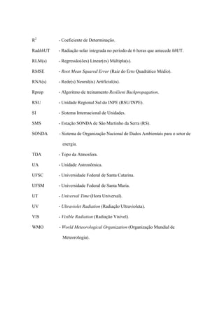 R2
- Coeficiente de Determinação.
RadhhUT - Radiação solar integrada no período de 6 horas que antecede hhUT.
RLM(s) - Regressão(ões) Linear(es) Múltipla(s).
RMSE - Root Mean Squared Error (Raiz do Erro Quadrático Médio).
RNA(s) - Rede(s) Neural(is) Artificial(is).
Rprop - Algoritmo de treinamento Resilient Backpropagation.
RSU - Unidade Regional Sul do INPE (RSU/INPE).
SI - Sistema Internacional de Unidades.
SMS - Estação SONDA de São Martinho da Serra (RS).
SONDA - Sistema de Organização Nacional de Dados Ambientais para o setor de
energia.
TDA - Topo da Atmosfera.
UA - Unidade Astronômica.
UFSC - Universidade Federal de Santa Catarina.
UFSM - Universidade Federal de Santa Maria.
UT - Universal Time (Hora Universal).
UV - Ultraviolet Radiation (Radiação Ultravioleta).
VIS - Visible Radiation (Radiação Visível).
WMO - World Meteorological Organization (Organização Mundial de
Meteorologia).
 
