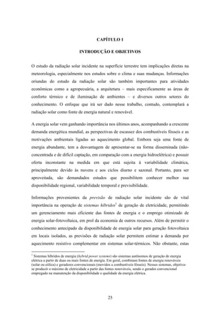 25
CAPÍTULO 1
INTRODUÇÃO E OBJETIVOS
O estudo da radiação solar incidente na superfície terrestre tem implicações diretas na
meteorologia, especialmente nos estudos sobre o clima e suas mudanças. Informações
oriundas do estudo da radiação solar são também importantes para atividades
econômicas como a agropecuária, a arquitetura – mais especificamente as áreas de
conforto térmico e de iluminação de ambientes – e diversos outros setores do
conhecimento. O enfoque que irá ser dado nesse trabalho, contudo, contemplará a
radiação solar como fonte de energia natural e renovável.
A energia solar vem ganhando importância nos últimos anos, acompanhando a crescente
demanda energética mundial, as perspectivas de escassez dos combustíveis fósseis e as
motivações ambientais ligadas ao aquecimento global. Embora seja uma fonte de
energia abundante, tem a desvantagem de apresentar-se na forma disseminada (não-
concentrada e de difícil captação, em comparação com a energia hidroelétrica) e possuir
oferta inconstante na medida em que está sujeita à variabilidade climática,
principalmente devido às nuvens e aos ciclos diurno e sazonal. Portanto, para ser
aproveitada, são demandados estudos que possibilitem conhecer melhor sua
disponibilidade regional, variabilidade temporal e previsibilidade.
Informações provenientes da previsão de radiação solar incidente são de vital
importância na operação de sistemas híbridos1
de geração de eletricidade, permitindo
um gerenciamento mais eficiente das fontes de energia e o emprego otimizado de
energia solar-fotovoltaica, em prol da economia de outros recursos. Além de permitir o
conhecimento antecipado da disponibilidade de energia solar para geração fotovoltaica
em locais isolados, as previsões de radiação solar permitem estimar a demanda por
aquecimento resistivo complementar em sistemas solar-térmicos. Não obstante, estas
1
Sistemas híbridos de energia (hybrid power systems) são sistemas autônomos de geração de energia
elétrica a partir de duas ou mais fontes de energia. Em geral, combinam fontes de energia renováveis
(solar ou eólica) e geradores convencionais (movidos a combustíveis fósseis). Nesses sistemas, objetiva-
se produzir o máximo de eletricidade a partir das fontes renováveis, sendo o gerador convencional
empregado na manutenção da disponibilidade e qualidade da energia elétrica.
 