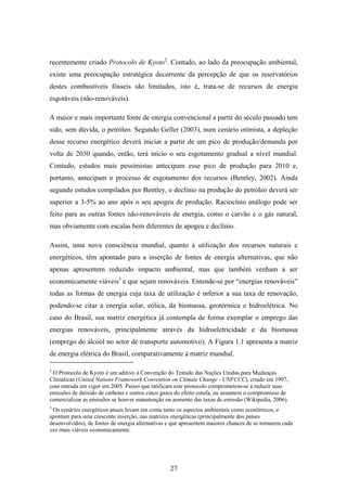 27
recentemente criado Protocolo de Kyoto2
. Contudo, ao lado da preocupação ambiental,
existe uma preocupação estratégica decorrente da percepção de que os reservatórios
destes combustíveis fósseis são limitados, isto é, trata-se de recursos de energia
esgotáveis (não-renováveis).
A maior e mais importante fonte de energia convencional a partir do século passado tem
sido, sem dúvida, o petróleo. Segundo Geller (2003), num cenário otimista, a depleção
desse recurso energético deverá iniciar a partir de um pico de produção/demanda por
volta de 2030 quando, então, terá início o seu esgotamento gradual a nível mundial.
Contudo, estudos mais pessimistas antecipam esse pico de produção para 2010 e,
portanto, antecipam o processo de esgotamento dos recursos (Bentley, 2002). Ainda
segundo estudos compilados por Bentley, o declínio na produção do petróleo deverá ser
superior a 3-5% ao ano após o seu apogeu de produção. Raciocínio análogo pode ser
feito para as outras fontes não-renováveis de energia, como o carvão e o gás natural,
mas obviamente com escalas bem diferentes de apogeu e declínio.
Assim, uma nova consciência mundial, quanto à utilização dos recursos naturais e
energéticos, têm apontado para a inserção de fontes de energia alternativas, que não
apenas apresentem reduzido impacto ambiental, mas que também venham a ser
economicamente viáveis3
e que sejam renováveis. Entende-se por “energias renováveis”
todas as formas de energia cuja taxa de utilização é inferior a sua taxa de renovação,
podendo-se citar a energia solar, eólica, da biomassa, geotérmica e hidroelétrica. No
caso do Brasil, sua matriz energética já contempla de forma exemplar o emprego das
energias renováveis, principalmente através da hidroeletricidade e da biomassa
(emprego do álcool no setor de transporte automotivo). A Figura 1.1 apresenta a matriz
de energia elétrica do Brasil, comparativamente à matriz mundial.
2
O Protocolo de Kyoto é um aditivo à Convenção do Tratado das Nações Unidas para Mudanças
Climáticas (United Nations Framework Convention on Climate Change - UNFCCC), criado em 1997,
com entrada em vigor em 2005. Países que ratificam este protocolo comprometem-se a reduzir suas
emissões de dióxido de carbono e outros cinco gases do efeito estufa, ou assumem o compromisso de
comercializar as emissões se houver manutenção ou aumento das taxas de emissão (Wikipedia, 2006).
3
Os cenários energéticos atuais levam em conta tanto os aspectos ambientais como econômicos, e
apontam para uma crescente inserção, nas matrizes energéticas (principalmente dos países
desenvolvidos), de fontes de energia alternativas e que apresentem maiores chances de se tornarem cada
vez mais viáveis economicamente.
 