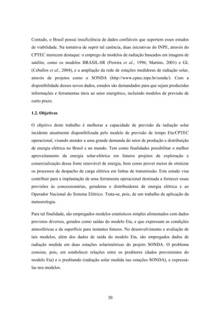 30
Contudo, o Brasil possui insuficiência de dados confiáveis que suportem esses estudos
de viabilidade. Na tentativa de suprir tal carência, duas iniciativas do INPE, através do
CPTEC merecem destaque: o emprego de modelos de radiação baseados em imagens de
satélite, como os modelos BRASIL-SR (Pereira et al., 1996; Martins, 2001) e GL
(Ceballos et al., 2004), e a ampliação da rede de estações medidoras de radiação solar,
através de projetos como o SONDA (http://www.cptec.inpe.br/sonda/). Com a
disponibilidade desses novos dados, estudos são demandados para que sejam produzidas
informações e ferramentas úteis ao setor energético, incluindo modelos de previsão de
curto prazo.
1.2. Objetivos
O objetivo deste trabalho é melhorar a capacidade de previsão da radiação solar
incidente atualmente disponibilizada pelo modelo de previsão de tempo Eta/CPTEC
operacional, visando atender a uma grande demanda do setor de produção e distribuição
de energia elétrica no Brasil e no mundo. Tem como finalidades possibilitar o melhor
aproveitamento da energia solar-elétrica em futuros projetos de exploração e
comercialização dessa fonte renovável de energia, bem como prover meios de otimizar
os processos de despacho de carga elétrica em linhas de transmissão. Este estudo visa
contribuir para a implantação de uma ferramenta operacional destinada a fornecer essas
previsões às concessionárias, geradoras e distribuidoras de energia elétrica e ao
Operador Nacional do Sistema Elétrico. Trata-se, pois, de um trabalho de aplicação da
meteorologia.
Para tal finalidade, são empregados modelos estatísticos simples alimentados com dados
previstos diversos, gerados como saídas do modelo Eta, e que expressam as condições
atmosféricas e da superfície para instantes futuros. No desenvolvimento e avaliação de
tais modelos, além dos dados de saída do modelo Eta, são empregados dados de
radiação medida em duas estações solarimétricas do projeto SONDA. O problema
consiste, pois, em estabelecer relações entre os preditores (dados provenientes do
modelo Eta) e o preditando (radiação solar medida nas estações SONDA), e expressá-
las nos modelos.
 