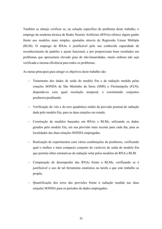 31
Também se almeja verificar se, na solução específica do problema deste trabalho, o
emprego da moderna técnica de Redes Neurais Artificiais (RNAs) oferece algum ganho
frente aos modelos mais simples, ajustados através de Regressão Linear Múltipla
(RLM). O emprego de RNAs é justificável pela sua conhecida capacidade de
reconhecimento de padrões e ajuste funcional, e por proporcionar bons resultados em
problemas que apresentem elevado grau de não-linearidades, muito embora não seja
verificada a mesma eficiência para todos os problemas.
As metas principais para atingir os objetivos deste trabalho são:
− Tratamento dos dados de saída do modelo Eta e de radiação medida pelas
estações SONDA de São Martinho da Serra (SMS) e Florianópolis (FLN),
dispondo-os com igual resolução temporal, e constituindo conjuntos
preditores/preditando.
− Verificação do viés e do erro quadrático médio da previsão pontual de radiação
dada pelo modelo Eta, para as duas estações em estudo.
− Construção de modelos baseados em RNAs e RLMs, utilizando os dados
gerados pelo modelo Eta, em sua previsão mais recente para cada dia, para as
localidades das duas estações SONDA empregadas.
− Realização de experimentos com várias combinações de preditores, verificando
qual o melhor e mais compacto conjunto de variáveis de saída do modelo Eta
que permite obter estimativas de radiação solar pelos modelos de RNA e RLM.
− Comparação de desempenho das RNAs frente a RLMs, verificando se é
justificável o uso de tal ferramenta estatística na tarefa a que este trabalho se
propõe.
− Quantificação dos erros das previsões frente à radiação medida nas duas
estações SONDA para os períodos de dados empregados.
 