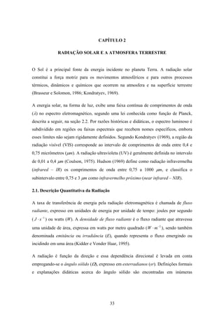 33
CAPÍTULO 2
RADIAÇÃO SOLAR E A ATMOSFERA TERRESTRE
O Sol é a principal fonte da energia incidente no planeta Terra. A radiação solar
constitui a força motriz para os movimentos atmosféricos e para outros processos
térmicos, dinâmicos e químicos que ocorrem na atmosfera e na superfície terrestre
(Brasseur e Solomon, 1986; Kondratyev, 1969).
A energia solar, na forma de luz, exibe uma faixa contínua de comprimentos de onda
(λ) no espectro eletromagnético, segundo uma lei conhecida como função de Planck,
descrita a seguir, na seção 2.2. Por razões históricas e didáticas, o espectro luminoso é
subdividido em regiões ou faixas espectrais que recebem nomes específicos, embora
esses limites não sejam rigidamente definidos. Segundo Kondratyev (1969), a região da
radiação visível (VIS) corresponde ao intervalo de comprimentos de onda entre 0,4 e
0,75 micrômetros (µm). A radiação ultravioleta (UV) é geralmente definida no intervalo
de 0,01 a 0,4 µm (Coulson, 1975). Hudson (1969) define como radiação infravermelha
(infrared – IR) os comprimentos de onda entre 0,75 a 1000 µm, e classifica o
subintervalo entre 0,75 e 3 µm como infravermelho próximo (near infrared – NIR).
2.1. Descrição Quantitativa da Radiação
A taxa de transferência de energia pela radiação eletromagnética é chamada de fluxo
radiante, expresso em unidades de energia por unidade de tempo: joules por segundo
( 1−
⋅ sJ ) ou watts (W). A densidade de fluxo radiante é o fluxo radiante que atravessa
uma unidade de área, expressa em watts por metro quadrado ( 2−
⋅ mW ), sendo também
denominada emitância ou irradiância (E), quando representa o fluxo emergindo ou
incidindo em uma área (Kidder e Vonder Haar, 1995).
A radiação é função da direção e essa dependência direcional é levada em conta
empregando-se o ângulo sólido (Ω), expresso em esterradianos (sr). Definições formais
e explanações didáticas acerca do ângulo sólido são encontradas em inúmeras
 