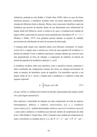 34
referências, podendo-se citar Kidder e Vonder Haar (1995). Salvo no caso de fontes
luminosas pontuais, a irradiância incidente sobre um ponto representa contribuições
oriundas de diferentes fontes e direções. Muitas vezes é necessário identificar a parte da
irradiância que provém de direções dentro de um determinado arco infinitesimal de
ângulo sólido dΩ. Define-se, assim, a radiância (L), que é a irradiância por unidade de
ângulo sólido, expressada em watts por metro quadrado por esterradiano ( 12 −−
⋅⋅ srmW )
(Wallace e Hobbs, 1977). Essa grandeza permite detalhar as porções de radiação
provenientes de cada direção em torno de um ponto de observação.
A radiação pode atingir uma superfície plana com diferentes inclinações. O ângulo
zenital (θ ) é o ângulo entre a normal (ou, zênite) de uma superfície de incidência e a
direção da radiação. Como a radiância representa a energia radiante que atravessa uma
área perpendicular ao feixe de radiação, a componente da radiância na direção da
normal da superfície de incidência é dada por θcos⋅L .
A irradiância incidente sobre uma superfície, como a superfície terrestre, representa o
efeito combinado das componentes normais dos feixes de radiação provenientes de
todas as direções do hemisfério acima da superfície. Um hemisfério equivale a um
ângulo sólido de 2π sr. Assim, a relação entre a irradiância e a radiância é dada pela
seguinte expressão:
∫ Ω⋅⋅=
π
θφθ
2
0
cos),( dLE
em que ),( φθL é a radiância proveniente de direções representadas pelo ângulo zenital
(θ ) e pelo ângulo azimutal (φ ).
Para expressar a intensidade da radiação em cada comprimento de onda do espectro
eletromagnético, define-se a radiância monocromática (Lλ) e a irradiância
monocromática (Eλ) – também denominadas radiância espectral e irradiância espectral
– como sendo a radiância e a irradiância por intervalo unitário de comprimento de onda
(Liou, 1980; Kidder e Vonder Haar, 1995). Tomando como unidade de comprimento de
onda o micrômetro, as unidades para Eλ e Lλ são 112 −−−
⋅⋅⋅ msrmW µ e 12 −−
⋅⋅ mmW µ ,
(2.1)
 