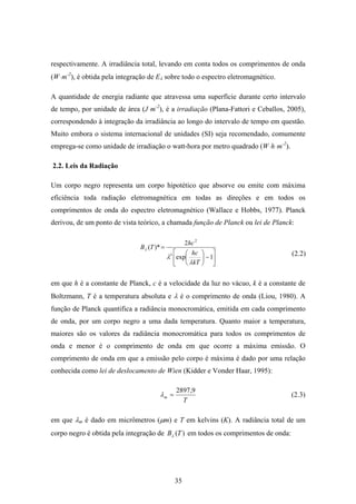 35
respectivamente. A irradiância total, levando em conta todos os comprimentos de onda
(Wּm-2
), é obtida pela integração de Eλ sobre todo o espectro eletromagnético.
A quantidade de energia radiante que atravessa uma superfície durante certo intervalo
de tempo, por unidade de área (Jּm-2
), é a irradiação (Plana-Fattori e Ceballos, 2005),
correspondendo à integração da irradiância ao longo do intervalo de tempo em questão.
Muito embora o sistema internacional de unidades (SI) seja recomendado, comumente
emprega-se como unidade de irradiação o watt-hora por metro quadrado (Wּhּm-2
).
2.2. Leis da Radiação
Um corpo negro representa um corpo hipotético que absorve ou emite com máxima
eficiência toda radiação eletromagnética em todas as direções e em todos os
comprimentos de onda do espectro eletromagnético (Wallace e Hobbs, 1977). Planck
derivou, de um ponto de vista teórico, a chamada função de Planck ou lei de Planck:
⎥
⎦
⎤
⎢
⎣
⎡
−⎟
⎠
⎞
⎜
⎝
⎛
=
1exp
2
)*(
5
2
kT
hc
hc
TB
λ
λ
λ
em que h é a constante de Planck, c é a velocidade da luz no vácuo, k é a constante de
Boltzmann, T é a temperatura absoluta e λ é o comprimento de onda (Liou, 1980). A
função de Planck quantifica a radiância monocromática, emitida em cada comprimento
de onda, por um corpo negro a uma dada temperatura. Quanto maior a temperatura,
maiores são os valores da radiância monocromática para todos os comprimentos de
onda e menor é o comprimento de onda em que ocorre a máxima emissão. O
comprimento de onda em que a emissão pelo corpo é máxima é dado por uma relação
conhecida como lei de deslocamento de Wien (Kidder e Vonder Haar, 1995):
T
m
9,2897
=λ
em que λm é dado em micrômetros (µm) e T em kelvins (K). A radiância total de um
corpo negro é obtida pela integração de )(TBλ em todos os comprimentos de onda:
(2.2)
(2.3)
 