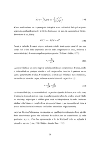 36
∫
∞
⎟⎟
⎠
⎞
⎜⎜
⎝
⎛
=⋅=
0
4
32
44
15
2
)()*( T
hc
k
dTBTB
π
λλ
Como a radiância de um corpo negro é isotrópica, a sua emitância é dada pela seguinte
expressão, conhecida como lei de Stefan-Boltzmann, em que σ é a constante de Stefan-
Boltzmann (Liou, 1980):
4
)*()*( TTBTE σπ =⋅=
Sendo a radiação de corpo negro a máxima emissão teoricamente possível para um
corpo real a uma dada temperatura em um dado comprimento de onda, define-se a
emissividade (ελ) de um corpo pela seguinte expressão (Wallace e Hobbs, 1977):
*λ
λ
λε
E
E
=
A emissividade de um corpo negro é unitária em todos os comprimentos de onda, sendo
a emissividade de qualquer substância real compreendida entre 0 e 1, podendo variar
com o comprimento de onda. Considerando, ao invés das emitâncias monocromáticas,
as emitâncias totais dos corpos, define-se a emissividade de corpo cinza (ε):
4
* T
E
E
E
σ
ε ==
A absortividade (aλ) e absortividade de corpo cinza (a) são definidas pela razão entre
irradiância absorvida por um corpo e aquela incidente sobre ele, sendo a absortividade
de um corpo negro igual à unidade para todos os comprimentos de onda. Define-se
ainda a refletividade ρλ (ou albedo), e a transmissividade τλ (ou transmitância), como a
fração da irradiância incidente que é refletida e transmitida, respectivamente.
A lei de Kirchhoff afirma que os materiais em equilíbrio termodinâmico local são tão
bons absorvedores quanto são emissores de radiação em um comprimento de onda
particular: λλ ε=a . Com boa aproximação, a lei de Kirchhoff pode ser aplicada à
atmosfera terrestre (Liou, 1980; Kidder e Vonder Haar, 1995).
(2.4)
(2.5)
(2.6)
(2.7)
 