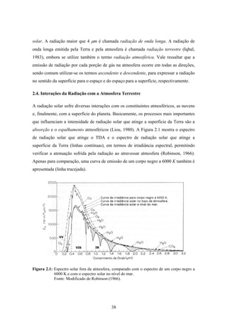 38
solar. A radiação maior que 4 µm é chamada radiação de onda longa. A radiação de
onda longa emitida pela Terra e pela atmosfera é chamada radiação terrestre (Iqbal,
1983), embora se utilize também o termo radiação atmosférica. Vale ressaltar que a
emissão de radiação por cada porção de gás na atmosfera ocorre em todas as direções,
sendo comum utilizar-se os termos ascendente e descendente, para expressar a radiação
no sentido da superfície para o espaço e do espaço para a superfície, respectivamente.
2.4. Interações da Radiação com a Atmosfera Terrestre
A radiação solar sofre diversas interações com os constituintes atmosféricos, as nuvens
e, finalmente, com a superfície do planeta. Basicamente, os processos mais importantes
que influenciam a intensidade de radiação solar que atinge a superfície da Terra são a
absorção e o espalhamento atmosféricos (Liou, 1980). A Figura 2.1 mostra o espectro
de radiação solar que atinge o TDA e o espectro de radiação solar que atinge a
superfície da Terra (linhas contínuas), em termos de irradiância espectral, permitindo
verificar a atenuação sofrida pela radiação ao atravessar atmosfera (Robinson, 1966).
Apenas para comparação, uma curva de emissão de um corpo negro a 6000 K também é
apresentada (linha tracejada).
Figura 2.1: Espectro solar fora da atmosfera, comparado com o espectro de um corpo negro a
6000 K e com o espectro solar no nível do mar.
Fonte: Modificado de Robinson (1966).
 