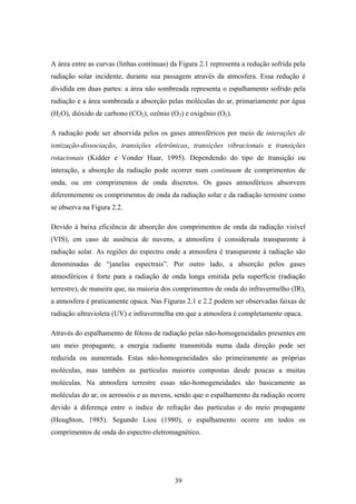 39
A área entre as curvas (linhas contínuas) da Figura 2.1 representa a redução sofrida pela
radiação solar incidente, durante sua passagem através da atmosfera. Essa redução é
dividida em duas partes: a área não sombreada representa o espalhamento sofrido pela
radiação e a área sombreada a absorção pelas moléculas do ar, primariamente por água
(H2O), dióxido de carbono (CO2), ozônio (O3) e oxigênio (O2).
A radiação pode ser absorvida pelos os gases atmosféricos por meio de interações de
ionização-dissociação, transições eletrônicas, transições vibracionais e transições
rotacionais (Kidder e Vonder Haar, 1995). Dependendo do tipo de transição ou
interação, a absorção da radiação pode ocorrer num continuum de comprimentos de
onda, ou em comprimentos de onda discretos. Os gases atmosféricos absorvem
diferentemente os comprimentos de onda da radiação solar e da radiação terrestre como
se observa na Figura 2.2.
Devido à baixa eficiência de absorção dos comprimentos de onda da radiação visível
(VIS), em caso de ausência de nuvens, a atmosfera é considerada transparente à
radiação solar. As regiões do espectro onde a atmosfera é transparente à radiação são
denominadas de “janelas espectrais”. Por outro lado, a absorção pelos gases
atmosféricos é forte para a radiação de onda longa emitida pela superfície (radiação
terrestre), de maneira que, na maioria dos comprimentos de onda do infravermelho (IR),
a atmosfera é praticamente opaca. Nas Figuras 2.1 e 2.2 podem ser observadas faixas de
radiação ultravioleta (UV) e infravermelha em que a atmosfera é completamente opaca.
Através do espalhamento de fótons de radiação pelas não-homogeneidades presentes em
um meio propagante, a energia radiante transmitida numa dada direção pode ser
reduzida ou aumentada. Estas não-homogeneidades são primeiramente as próprias
moléculas, mas também as partículas maiores compostas desde poucas a muitas
moléculas. Na atmosfera terrestre essas não-homogeneidades são basicamente as
moléculas do ar, os aerossóis e as nuvens, sendo que o espalhamento da radiação ocorre
devido à diferença entre o índice de refração das partículas e do meio propagante
(Houghton, 1985). Segundo Liou (1980), o espalhamento ocorre em todos os
comprimentos de onda do espectro eletromagnético.
 