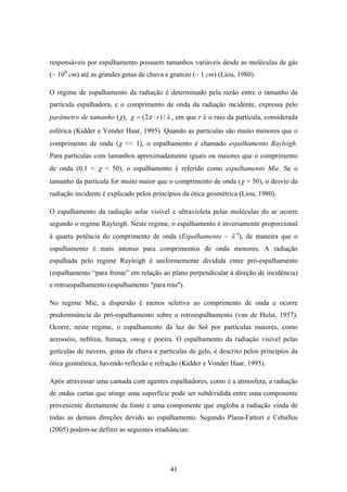 41
responsáveis por espalhamento possuem tamanhos variáveis desde as moléculas de gás
(~ 108
cm) até as grandes gotas de chuva e granizo (~ 1 cm) (Liou, 1980).
O regime de espalhamento da radiação é determinado pela razão entre o tamanho da
partícula espalhadora, e o comprimento de onda da radiação incidente, expressa pelo
parâmetro de tamanho (χ), λπχ /)2( r⋅= , em que r é o raio da partícula, considerada
esférica (Kidder e Vonder Haar, 1995). Quando as partículas são muito menores que o
comprimento de onda (χ << 1), o espalhamento é chamado espalhamento Rayleigh.
Para partículas com tamanhos aproximadamente iguais ou maiores que o comprimento
de onda (0,1 < χ < 50), o espalhamento é referido como espalhamento Mie. Se o
tamanho da partícula for muito maior que o comprimento de onda (χ > 50), o desvio da
radiação incidente é explicado pelos princípios da ótica geométrica (Liou, 1980).
O espalhamento da radiação solar visível e ultravioleta pelas moléculas do ar ocorre
segundo o regime Rayleigh. Neste regime, o espalhamento é inversamente proporcional
à quarta potência do comprimento de onda (Espalhamento ~ λ-4
), de maneira que o
espalhamento é mais intenso para comprimentos de onda menores. A radiação
espalhada pelo regime Rayleigh é uniformemente dividida entre pró-espalhamento
(espalhamento “para frente” em relação ao plano perpendicular à direção de incidência)
e retroespalhamento (espalhamento "para trás").
No regime Mie, a dispersão é menos seletiva ao comprimento de onda e ocorre
predominância do pró-espalhamento sobre o retroespalhamento (van de Hulst, 1957).
Ocorre, neste regime, o espalhamento da luz do Sol por partículas maiores, como
aerossóis, neblina, fumaça, smog e poeira. O espalhamento da radiação visível pelas
gotículas de nuvens, gotas de chuva e partículas de gelo, é descrito pelos princípios da
ótica geométrica, havendo reflexão e refração (Kidder e Vonder Haar, 1995).
Após atravessar uma camada com agentes espalhadores, como é a atmosfera, a radiação
de ondas curtas que atinge uma superfície pode ser subdividida entre uma componente
proveniente diretamente da fonte e uma componente que engloba a radiação vinda de
todas as demais direções devido ao espalhamento. Segundo Plana-Fattori e Ceballos
(2005) podem-se definir as seguintes irradiâncias:
 