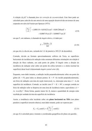 43
A relação (dm/d)2
é chamada fator de correção de excentricidade. Este fator pode ser
calculado para cada dia do ano através de uma equação desenvolvida em termos de uma
expansão em série de Fourier por Spencer (1971):
+Γ+Γ+=⎟
⎠
⎞
⎜
⎝
⎛
n0,001280ses0,034221co000110,1
2
d
dm
Γ+Γ+ 2sen000077,02cos000719,0
em que Γ, em radianos, é chamado de ângulo diário, e é dado por:
365
)1(2 −
=Γ
diaπ
em que dia é o dia do ano, variando de 1 (1 de janeiro) a 365 (31 de dezembro).
Contudo, devido ao formato aproximadamente esférico da Terra, as superfícies
horizontais de incidência de radiação solar assumem diferentes orientações em relação à
direção do fluxo radiante, em cada ponto do globo. O ângulo entre a direção de
incidência da radiação solar sobre um ponto da esfera terrestre e o zênite (normal da
superfície) deste local é denominado ângulo zenital solar (θs).
Enquanto, num dado instante, a radiação incide perpendicularmente sobre um ponto do
globo (θs = 0º), para todos os demais pontos: θs > 0º. Ao incidir perpendicularmente,
um feixe de radiação com área de seção transversal, A0, intercepta uma área A = A0 da
superfície de incidência. Contudo, ao incidir com 0º < θs < 90º, a energia contida no
feixe de radiação solar se dispersa em uma área de incidência maior, equivalente a A =
A0 ּ(cos(θs))-1
. Desta forma, quanto maior for θs, menor a quantidade de energia solar
recebida por unidade de área da superfície de incidência.
Assim, a irradiância solar incidente sobre um plano horizontal no TDA (um plano
paralelo à superfície terrestre abaixo), num dado instante, pode ser expressa por:
)cos()cos(
2
0 s
m
sh
d
d
SEE θθ ⎟
⎠
⎞
⎜
⎝
⎛
==
em que θs é calculado para o instante e coordenadas geográficas do plano em questão.
(2.9)
(2.10)
(2.11)
 