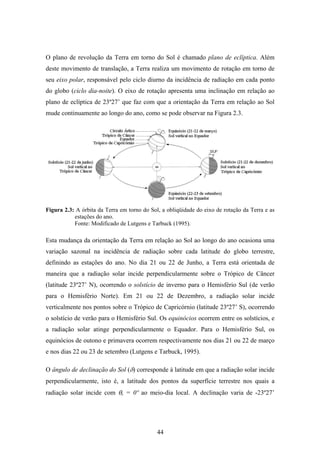 44
O plano de revolução da Terra em torno do Sol é chamado plano de eclíptica. Além
deste movimento de translação, a Terra realiza um movimento de rotação em torno de
seu eixo polar, responsável pelo ciclo diurno da incidência de radiação em cada ponto
do globo (ciclo dia-noite). O eixo de rotação apresenta uma inclinação em relação ao
plano de eclíptica de 23º27’ que faz com que a orientação da Terra em relação ao Sol
mude continuamente ao longo do ano, como se pode observar na Figura 2.3.
Figura 2.3: A órbita da Terra em torno do Sol, a obliqüidade do eixo de rotação da Terra e as
estações do ano.
Fonte: Modificado de Lutgens e Tarbuck (1995).
Esta mudança da orientação da Terra em relação ao Sol ao longo do ano ocasiona uma
variação sazonal na incidência de radiação sobre cada latitude do globo terrestre,
definindo as estações do ano. No dia 21 ou 22 de Junho, a Terra está orientada de
maneira que a radiação solar incide perpendicularmente sobre o Trópico de Câncer
(latitude 23º27’ N), ocorrendo o solstício de inverno para o Hemisfério Sul (de verão
para o Hemisfério Norte). Em 21 ou 22 de Dezembro, a radiação solar incide
verticalmente nos pontos sobre o Trópico de Capricórnio (latitude 23º27’ S), ocorrendo
o solstício de verão para o Hemisfério Sul. Os equinócios ocorrem entre os solstícios, e
a radiação solar atinge perpendicularmente o Equador. Para o Hemisfério Sul, os
equinócios de outono e primavera ocorrem respectivamente nos dias 21 ou 22 de março
e nos dias 22 ou 23 de setembro (Lutgens e Tarbuck, 1995).
O ângulo de declinação do Sol (δ) corresponde à latitude em que a radiação solar incide
perpendicularmente, isto é, a latitude dos pontos da superfície terrestre nos quais a
radiação solar incide com θs = 0º ao meio-dia local. A declinação varia de -23º27’
 