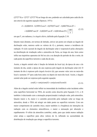45
(23º27’S) a +23º27’ (23º27’N) ao longo do ano, podendo ser calculada para cada dia do
ano através da seguinte equação (Spencer, 1971):
+Γ−Γ+Γ−= 2cos006758,0sen070257,0cos399912,0006918,0(δ
⎟
⎠
⎞
⎜
⎝
⎛
⋅Γ+Γ−Γ+
π
180
)3sen00148,03cos002697,02sen000907,0
em que Γ, em radianos, é o ângulo diário, definido pela Equação 2.10.
Quanto mais distante, em termos de latitude, estiver um ponto em relação ao ângulo de
declinação solar, maiores serão os valores de θs e, portanto, menor a incidência de
radiação. O ciclo sazonal do ângulo de declinação solar é responsável pelas alterações
na distribuição de irradiação sobre a atmosfera da Terra, ao longo do ano, bem como
influi nas trajetórias aparentes do Sol no céu e na duração do período de dia e noite, de
cada ponto da superfície terrestre e cada dia do ano.
Assim, o ângulo zenital solar é função da latitude do local (ϕ), da época do ano e do
instante do dia, sendo a época do ano expressa pelo ângulo de declinação solar (δ). O
instante do dia é expresso pelo ângulo horário (h), que assume valor zero no meio-dia
local e aumenta 15º para cada hora antes ou depois do meio-dia local. Assim, o ângulo
zenital solar pode ser expresso pela seguinte equação:
)cos()cos()cos()sen()sen()cos( hs δϕδϕθ +=
Além de o ângulo zenital solar influir na intensidade da irradiância solar incidente sobre
uma superfície horizontal no TDA, de acordo como descrito pela Equação 2.11, o θs
também é relacionado com a atenuação proporcionada à radiação solar, pela atmosfera.
Quanto maior o θs, maior é o caminho percorrido pela radiação solar ao longo da
atmosfera, desde o TDA até atingir um dado ponto na superfície terrestre. Com um
maior comprimento de caminho ótico, maior também é a freqüência de interações da
radiação com os elementos atmosféricos, e maior a atenuação por absorção e
espalhamento. O efeito da atmosfera contribui, então, para que ainda menos radiação
solar atinja a superfície para altos valores de θs, influindo na sazonalidade da
distribuição de irradiação que atinge a superfície terrestre.
(2.13)
(2.12)
 