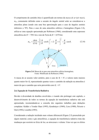 46
O comprimento do caminho ótico é quantificado em termos da massa de ar (air mass),
mar, comumente definida como a secante do ângulo zenital solar ao considerar-se a
atmosfera plana (sendo esta uma boa aproximação para o caso de ângulos zenitais
inferiores a 70º). Para o caso de uma atmosfera esférica e homogênea (Figura 2.4),
utiliza-se uma equação apresentada por Robinson (1966), considerando uma espessura
atmosférica de H = 7991 km e raio da Terra de R = 6370 km:
ssar
H
R
H
R
H
R
CA
BA
m θθ cos12cos
)(
)( 2
1
2
⋅−
⎥
⎥
⎦
⎤
⎢
⎢
⎣
⎡
+⋅+⎟
⎠
⎞
⎜
⎝
⎛
⋅==
Figura 2.4: Massa de ar para uma atmosfera esférica homogênea.
Fonte: Modificado de Robinson (1966).
A massa de ar assume valor unitário, para o caso de θs = 0º, e valores tanto maiores
quanto maior for θs, representando quantas vezes o caminho da radiação na atmosfera é
maior do que o caminho que seria percorrido com θs = 0º.
2.6. Equação de Transferência Radiativa
Devido à diversidade de detalhes envolvidos e visando não prolongar este capítulo, o
desenvolvimento de todos os termos da equação de transferência radiativa não será
apresentado, recomendando-se a consulta dos seguintes trabalhos para deduções
completas: Kidder e Vonder Haar (1995), Kondratyev (1969), Liou (1980), Peixoto e
Oort (1992), Lenoble (1993).
Considerando a radiação incidindo num volume diferencial (Figura 2.5) preenchido por
algum material, como o gás atmosférico, a equação de transferência radiativa trata das
mudanças que ocorrem no feixe de luz, ao atravessar o volume. Uma vez que os efeitos
(2.14)
 