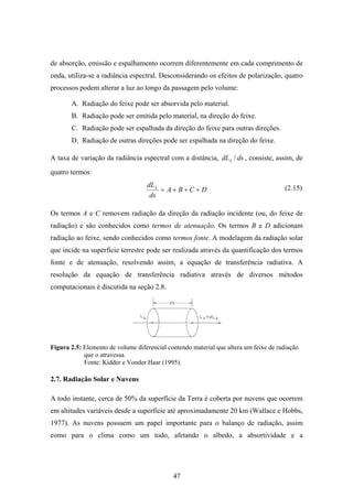 47
de absorção, emissão e espalhamento ocorrem diferentemente em cada comprimento de
onda, utiliza-se a radiância espectral. Desconsiderando os efeitos de polarização, quatro
processos podem alterar a luz ao longo da passagem pelo volume:
A. Radiação do feixe pode ser absorvida pelo material.
B. Radiação pode ser emitida pelo material, na direção do feixe.
C. Radiação pode ser espalhada da direção do feixe para outras direções.
D. Radiação de outras direções pode ser espalhada na direção do feixe.
A taxa de variação da radiância espectral com a distância, dsdL /λ , consiste, assim, de
quatro termos:
DCBA
ds
dL
+++=λ
Os termos A e C removem radiação da direção da radiação incidente (ou, do feixe de
radiação) e são conhecidos como termos de atenuação. Os termos B e D adicionam
radiação ao feixe, sendo conhecidos como termos fonte. A modelagem da radiação solar
que incide na superfície terrestre pode ser realizada através da quantificação dos termos
fonte e de atenuação, resolvendo assim, a equação de transferência radiativa. A
resolução da equação de transferência radiativa através de diversos métodos
computacionais é discutida na seção 2.8.
Figura 2.5: Elemento de volume diferencial contendo material que altera um feixe de radiação
que o atravessa.
Fonte: Kidder e Vonder Haar (1995).
2.7. Radiação Solar e Nuvens
A todo instante, cerca de 50% da superfície da Terra é coberta por nuvens que ocorrem
em altitudes variáveis desde a superfície até aproximadamente 20 km (Wallace e Hobbs,
1977). As nuvens possuem um papel importante para o balanço de radiação, assim
como para o clima como um todo, afetando o albedo, a absortividade e a
(2.15)
 