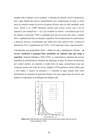 49
espalhar toda a radiação visível incidente. A absorção de radiação visível é desprezível,
pois a água líquida não absorve eficientemente estes comprimentos de onda. A maior
parte da radiação emerge da nuvem em pontos diversos após ter sido espalhada várias
vezes. Welch et al. (1980) efetuaram cálculos para nuvens stratus com 2 km de
espessura, com radiação de λ = 0,55 µm incidindo na vertical, e encontraram que 0,2%
da radiação é absorvida, 79,8% é espalhada para fora da nuvem pelo topo e somente
20% é espalhada pela base em direção à superfície. Para comprimentos de onda maiores
a absorção aumenta. Considerando uma média para todo espectro solar, verificou-se
absorção de 10%, e espalhamento de 73,8% e 16,2% pelo topo e base, respectivamente.
Considerando suas propriedades óticas – albedo elevado e espalhamento eficiente – as
nuvens constituem o principal fator modulador da radiação solar que chega à
superfície. Segundo Paltridge e Platt (1976), as características radiativas das nuvens
dependem da distribuição de tamanhos das partículas de água, do número de partículas
por volume unitário, do conteúdo e estado físico da água, características estas que
variam de acordo com o tipo de nuvem. Stephens (1978) apresenta valores típicos para
o raio médio, o número de gotículas e o conteúdo de água líquida, bem como
distribuições de tamanhos de partículas (Figura 2.6), para alguns tipos de nuvens, que
podem ser empregados na modelagem da radiação solar.
Figura 2.6: Distribuições de tamanho de partículas para alguns tipos de nuvem.
Fonte: Stephens (1978).
 