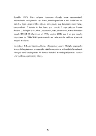 52
(Lenoble, 1985). Estes métodos demandam elevado tempo computacional,
inviabilizando, sob o ponto de vista prático, seu uso operacional. Como alternativa a tais
métodos, foram desenvolvidos métodos aproximados que demandam menor tempo
computacional. O método de dois fluxos, por exemplo, é empregado em diversos
modelos (Kerschgens et al., 1978; Gautier et al., 1980; Dedieu et al., 1987), incluindo o
modelo BRASIL-SR (Pereira et al., 1996; Martins, 2001), que é um dos modelos
empregados no CPTEC/INPE para estimativa de radiação solar incidente a partir de
imagens de satélite.
Os modelos de Redes Neurais Artificiais e Regressões Lineares Múltiplas empregados
neste trabalho podem ser considerados modelos estatísticos, utilizando informações de
condições atmosféricas geradas por previsão numérica de tempo para estimar a radiação
solar incidente para instantes futuros.
 