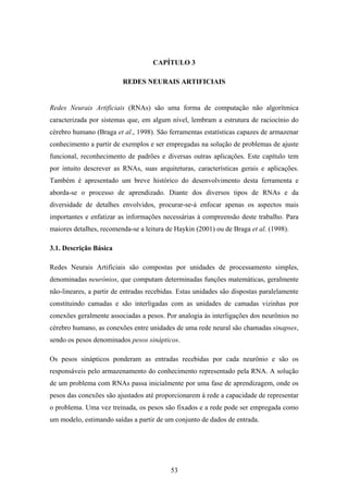 53
CAPÍTULO 3
REDES NEURAIS ARTIFICIAIS
Redes Neurais Artificiais (RNAs) são uma forma de computação não algorítmica
caracterizada por sistemas que, em algum nível, lembram a estrutura de raciocínio do
cérebro humano (Braga et al., 1998). São ferramentas estatísticas capazes de armazenar
conhecimento a partir de exemplos e ser empregadas na solução de problemas de ajuste
funcional, reconhecimento de padrões e diversas outras aplicações. Este capítulo tem
por intuito descrever as RNAs, suas arquiteturas, características gerais e aplicações.
Também é apresentado um breve histórico do desenvolvimento desta ferramenta e
aborda-se o processo de aprendizado. Diante dos diversos tipos de RNAs e da
diversidade de detalhes envolvidos, procurar-se-á enfocar apenas os aspectos mais
importantes e enfatizar as informações necessárias à compreensão deste trabalho. Para
maiores detalhes, recomenda-se a leitura de Haykin (2001) ou de Braga et al. (1998).
3.1. Descrição Básica
Redes Neurais Artificiais são compostas por unidades de processamento simples,
denominadas neurônios, que computam determinadas funções matemáticas, geralmente
não-lineares, a partir de entradas recebidas. Estas unidades são dispostas paralelamente
constituindo camadas e são interligadas com as unidades de camadas vizinhas por
conexões geralmente associadas a pesos. Por analogia às interligações dos neurônios no
cérebro humano, as conexões entre unidades de uma rede neural são chamadas sinapses,
sendo os pesos denominados pesos sinápticos.
Os pesos sinápticos ponderam as entradas recebidas por cada neurônio e são os
responsáveis pelo armazenamento do conhecimento representado pela RNA. A solução
de um problema com RNAs passa inicialmente por uma fase de aprendizagem, onde os
pesos das conexões são ajustados até proporcionarem à rede a capacidade de representar
o problema. Uma vez treinada, os pesos são fixados e a rede pode ser empregada como
um modelo, estimando saídas a partir de um conjunto de dados de entrada.
 