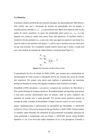 54
3.2. Histórico
O primeiro modelo artificial de um neurônio biológico foi apresentado por McCulloch e
Pitts (1943), mas sem a introdução de técnicas de aprendizado. Em tal modelo, o
neurônio possui entradas (x1, x2, ... xn), provenientes dos dados de entrada da rede ou das
saídas de outros neurônios, as quais são ponderadas pelos pesos (w1, w2,...wn) das
ligações (ou sinapses), sendo estes pesos fixos, não ajustáveis. O neurônio realiza o
somatório (Σ) dos produtos xiwi, e caso este valor seja igual ou superior a um limiar θ, o
sinal de saída (y) do neurônio será igual a 1, e diz-se que o neurônio tem sua saída ativa
ou que está excitado. Se o somatório resultar número menor que o limiar, a saída será
zero. Este modelo de neurônio de saídas binárias é ilustrado pela Figura 3.1.
Figura 3.1: Neurônio de McCulloch e Pitts.
O aprendizado foi alvo de estudo de Hebb (1949), que mostrou que a plasticidade da
aprendizagem de redes neurais é conseguida através da variação dos pesos de entrada
dos neurônios. Ele propôs uma teoria para explicar o aprendizado em neurônios
biológicos baseada no reforço das ligações sinápticas entre neurônios excitados.
Rosenblatt (1958) introduziu o perceptron, composto por neurônios de McCulloch e
Pitts, porém dotados de sinapses ajustáveis. Rosenblatt propôs um algoritmo para treinar
a rede para executar determinados tipos de funções, onde os pesos sinápticos são
ajustados de acordo com a saída desejada. Por possuir pesos ajustáveis apenas na
camada de saída, o modelo de Rosemblatt é tratado como perceptron de uma camada.
Quase simultaneamente à apresentação do perceptron por Rosenblatt, o ADALINE
(ADAptive LInear NEuron) foi desenvolvido por Widrow e Hoff (1960). Embora ambos
os modelos sejam baseados em elementos de processamento executando operações de
soma ponderada e comparação com um limiar, o ADALINE possui saídas binárias
bipolares (-1 ou 1) ao invés das saídas unipolares (0 ou 1) do perceptron. Contudo, a
 