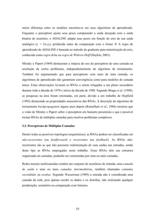 55
maior diferença entre os modelos encontra-se em seus algoritmos de aprendizado.
Enquanto o perceptron ajusta seus pesos comparando a saída desejada com a saída
binária do neurônio, o ADALINE adapta seus pesos em função do erro de sua saída
analógica (y = Σwixi), produzida antes da comparação com o limiar θ. A regra de
aprendizado do ADALINE é baseada no método do gradiente para minimização do erro,
conhecida como regra delta ou regra de Widrow-Hoff (Haykin, 2001).
Minsky e Papert (1969) destacaram a inépcia do uso do perceptron de uma camada na
resolução de certos problemas, independentemente do algoritmo de treinamento.
Também foi argumentado que para perceptrons com mais de uma camada, os
algoritmos de aprendizado não garantiam convergência como para modelos de camada
única. Estas observações levaram as RNAs a serem relegadas a um plano secundário
durante toda a década de 1970 e início da década de 1980. Segundo Braga et al. (1998),
as pesquisas na área foram retomadas, em parte, devido a um trabalho de Hopfield
(1982) destacando as propriedades associativas das RNAs. A descrição do algoritmo de
treinamento backpropagation alguns anos depois (Rumelhart et al., 1986) mostrou que
a visão de Minsky e Papert sobre o perceptron era bastante pessimista e que é possível
treinar RNAs de múltiplas camadas para resolver problemas complexos.
3.3. Perceptrons de Múltiplas Camadas
Dentre todas as possíveis topologias (arquiteturas), as RNAs podem ser classificadas em
não-recorrentes (ou feedforward) e recorrentes (ou feedback). As RNAs não-
recorrentes são as que não possuem realimentação de suas saídas nas entradas, sendo
deste tipo as RNAs empregadas neste trabalho. Estas RNAs têm sua estrutura
organizada em camadas, podendo ser constituídas por uma ou mais camadas.
Redes neurais multicamadas contêm um conjunto de neurônios de entrada, uma camada
de saída e uma ou mais camadas intermediárias, também chamadas camadas
escondidas ou ocultas. Segundo Wasserman (1989) a entrada não é considerada uma
camada da rede, pois apenas recebe os dados e os distribui, não realizando qualquer
ponderação, somatório ou comparação com limiares.
 