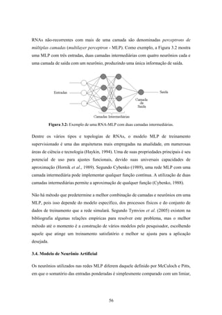56
RNAs não-recorrentes com mais de uma camada são denominadas perceptrons de
múltiplas camadas (multilayer perceptron - MLP). Como exemplo, a Figura 3.2 mostra
uma MLP com três entradas, duas camadas intermediárias com quatro neurônios cada e
uma camada de saída com um neurônio, produzindo uma única informação de saída.
Figura 3.2: Exemplo de uma RNA-MLP com duas camadas intermediárias.
Dentre os vários tipos e topologias de RNAs, o modelo MLP de treinamento
supervisionado é uma das arquiteturas mais empregadas na atualidade, em numerosas
áreas de ciência e tecnologia (Haykin, 1994). Uma de suas propriedades principais é seu
potencial de uso para ajustes funcionais, devido suas universais capacidades de
aproximação (Hornik et al., 1989). Segundo Cybenko (1989), uma rede MLP com uma
camada intermediária pode implementar qualquer função contínua. A utilização de duas
camadas intermediárias permite a aproximação de qualquer função (Cybenko, 1988).
Não há método que predetermine a melhor combinação de camadas e neurônios em uma
MLP, pois isso depende do modelo específico, dos processos físicos e do conjunto de
dados de treinamento que a rede simulará. Segundo Tymvios et al. (2005) existem na
bibliografia algumas relações empíricas para resolver este problema, mas o melhor
método até o momento é a construção de vários modelos pelo pesquisador, escolhendo
aquele que atinge um treinamento satisfatório e melhor se ajusta para a aplicação
desejada.
3.4. Modelo de Neurônio Artificial
Os neurônios utilizados nas redes MLP diferem daquele definido por McCuloch e Pitts,
em que o somatório das entradas ponderadas é simplesmente comparado com um limiar,
 