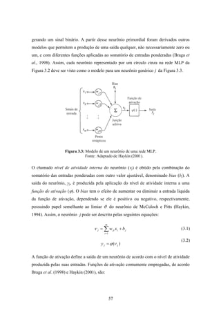 57
gerando um sinal binário. A partir desse neurônio primordial foram derivados outros
modelos que permitem a produção de uma saída qualquer, não necessariamente zero ou
um, e com diferentes funções aplicadas ao somatório de entradas ponderadas (Braga et
al., 1998). Assim, cada neurônio representado por um círculo cinza na rede MLP da
Figura 3.2 deve ser visto como o modelo para um neurônio genérico j da Figura 3.3.
Figura 3.3: Modelo de um neurônio de uma rede MLP.
Fonte: Adaptado de Haykin (2001).
O chamado nível de atividade interna do neurônio (νj) é obtido pela combinação do
somatório das entradas ponderadas com outro valor ajustável, denominado bias (bj). A
saída do neurônio, yj, é produzida pela aplicação do nível de atividade interna a uma
função de ativação (ϕ). O bias tem o efeito de aumentar ou diminuir a entrada líquida
da função de ativação, dependendo se ele é positivo ou negativo, respectivamente,
possuindo papel semelhante ao limiar θ do neurônio de McCuloch e Pitts (Haykin,
1994). Assim, o neurônio j pode ser descrito pelas seguintes equações:
j
m
i
ijij bxw += ∑=1
ν
)( jjy νϕ=
A função de ativação define a saída de um neurônio de acordo com o nível de atividade
produzida pelas suas entradas. Funções de ativação comumente empregadas, de acordo
Braga et al. (1998) e Haykin (2001), são:
(3.1)
(3.2)
 