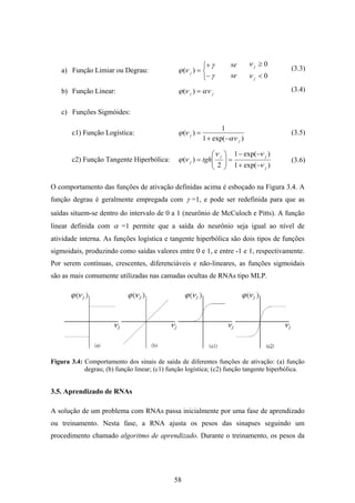 58
a) Função Limiar ou Degrau:
⎩
⎨
⎧
−
+
=
γ
γ
νϕ )( j
se
se
0
0
<
≥
j
j
ν
ν
b) Função Linear: jj αννϕ =)(
c) Funções Sigmóides:
c1) Função Logística:
)exp(1
1
)(
j
j
αν
νϕ
−+
=
c2) Função Tangente Hiperbólica:
)exp(1
)exp(1
2
)(
j
jj
j tgh
ν
νν
νϕ
−+
−−
=⎟⎟
⎠
⎞
⎜⎜
⎝
⎛
=
O comportamento das funções de ativação definidas acima é esboçado na Figura 3.4. A
função degrau é geralmente empregada com γ =1, e pode ser redefinida para que as
saídas situem-se dentro do intervalo de 0 a 1 (neurônio de McCuloch e Pitts). A função
linear definida com α =1 permite que a saída do neurônio seja igual ao nível de
atividade interna. As funções logística e tangente hiperbólica são dois tipos de funções
sigmoidais, produzindo como saídas valores entre 0 e 1, e entre -1 e 1, respectivamente.
Por serem contínuas, crescentes, diferenciáveis e não-lineares, as funções sigmoidais
são as mais comumente utilizadas nas camadas ocultas de RNAs tipo MLP.
Figura 3.4: Comportamento dos sinais de saída de diferentes funções de ativação: (a) função
degrau; (b) função linear; (c1) função logística; (c2) função tangente hiperbólica.
3.5. Aprendizado de RNAs
A solução de um problema com RNAs passa inicialmente por uma fase de aprendizado
ou treinamento. Nesta fase, a RNA ajusta os pesos das sinapses seguindo um
procedimento chamado algoritmo de aprendizado. Durante o treinamento, os pesos da
(3.3)
(3.4)
(3.5)
(3.6)
 