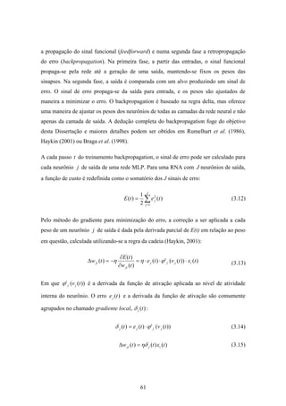 61
a propagação do sinal funcional (feedforward) e numa segunda fase a retropropagação
do erro (backpropagation). Na primeira fase, a partir das entradas, o sinal funcional
propaga-se pela rede até a geração de uma saída, mantendo-se fixos os pesos das
sinapses. Na segunda fase, a saída é comparada com um alvo produzindo um sinal de
erro. O sinal de erro propaga-se da saída para entrada, e os pesos são ajustados de
maneira a minimizar o erro. O backpropagation é baseado na regra delta, mas oferece
uma maneira de ajustar os pesos dos neurônios de todas as camadas da rede neural e não
apenas da camada de saída. A dedução completa do backpropagation foge do objetivo
desta Dissertação e maiores detalhes podem ser obtidos em Rumelhart et al. (1986),
Haykin (2001) ou Braga et al. (1998).
A cada passo t do treinamento backpropagation, o sinal de erro pode ser calculado para
cada neurônio j de saída de uma rede MLP. Para uma RNA com J neurônios de saída,
a função de custo é redefinida como o somatório dos J sinais de erro:
∑=
=
J
j
j tetE
1
2
)(
2
1
)(
Pelo método do gradiente para minimização do erro, a correção a ser aplicada a cada
peso de um neurônio j de saída é dada pela derivada parcial de E(t) em relação ao peso
em questão, calculada utilizando-se a regra da cadeia (Haykin, 2001):
)())((')(
)(
)(
)( txtvte
tw
tE
tw ijjj
ji
ji ⋅⋅⋅=
∂
∂
−=∆ ϕηη
Em que ))((' tvjjϕ é a derivada da função de ativação aplicada ao nível de atividade
interna do neurônio. O erro )(tej e a derivada da função de ativação são comumente
agrupados no chamado gradiente local, )(tjδ :
))((')()( tvtet jjjj ϕδ ⋅=
)()()( txttw ijji ηδ=∆
(3.12)
(3.14)
(3.15)
(3.13)
 