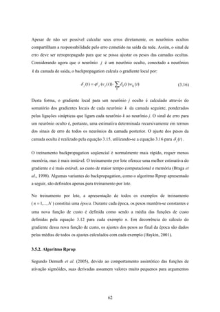 62
Apesar de não ser possível calcular seus erros diretamente, os neurônios ocultos
compartilham a responsabilidade pelo erro cometido na saída da rede. Assim, o sinal de
erro deve ser retropropagado para que se possa ajustar os pesos das camadas ocultas.
Considerando agora que o neurônio j é um neurônio oculto, conectado a neurônios
k da camada de saída, o backpropagation calcula o gradiente local por:
∑⋅=
k
kjkjjj twttvt )()())((')( δϕδ
Desta forma, o gradiente local para um neurônio j oculto é calculado através do
somatório dos gradientes locais de cada neurônio k da camada seguinte, ponderados
pelas ligações sinápticas que ligam cada neurônio k ao neurônio j. O sinal de erro para
um neurônio oculto é, portanto, uma estimativa determinada recursivamente em termos
dos sinais de erro de todos os neurônios da camada posterior. O ajuste dos pesos da
camada oculta é realizado pela equação 3.15, utilizando-se a equação 3.16 para )(tjδ .
O treinamento backpropagation seqüencial é normalmente mais rápido, requer menos
memória, mas é mais instável. O treinamento por lote oferece uma melhor estimativa do
gradiente e é mais estável, ao custo de maior tempo computacional e memória (Braga et
al., 1998). Algumas variantes do backpropagation, como o algoritmo Rprop apresentado
a seguir, são definidos apenas para treinamento por lote.
No treinamento por lote, a apresentação de todos os exemplos de treinamento
( Nn ,...,1= ) constitui uma época. Durante cada época, os pesos mantêm-se constantes e
uma nova função de custo é definida como sendo a média das funções de custo
definidas pela equação 3.12 para cada exemplo n. Em decorrência do cálculo do
gradiente dessa nova função de custo, os ajustes dos pesos ao final da época são dados
pelas médias de todos os ajustes calculados com cada exemplo (Haykin, 2001).
3.5.2. Algoritmo Rprop
Segundo Demuth et al. (2005), devido ao comportamento assintótico das funções de
ativação sigmóides, suas derivadas assumem valores muito pequenos para argumentos
(3.16)
 