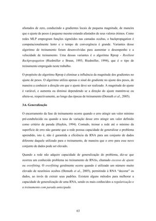 63
afastados de zero, conduzindo a gradientes locais de pequena magnitude, de maneira
que o ajuste de pesos é pequeno mesmo estando afastados de seus valores ótimos. Como
redes MLP empregram funções sigmóides nas camadas ocultas, o backpropagation é
computacionalmente lento e o tempo de convergência é grande. Variantes desse
algoritmo de treinamento foram desenvolvidas para aumentar o desempenho e a
velocidade de treinamento. Uma dessas variantes é o algoritmo Rprop - Resilient
Backpropagation (Riedmiller e Braun, 1993; Riedmiller, 1994), que é o tipo de
treinamento empregado neste trabalho.
O propósito do algoritmo Rprop é eliminar a influência da magnitude dos gradientes no
ajuste de pesos. O algoritmo utiliza apenas o sinal do gradiente no ajuste dos pesos, de
maneira a conhecer a direção em que o ajuste deve ser realizado. A magnitude do ajuste
é variável, e aumenta ou diminui dependendo se a direção do ajuste mantém-se ou
altera-se, respectivamente, ao longo das épocas de treinamento (Demuth et al., 2005).
3.6. Generalização
O encerramento da fase de treinamento ocorre quando o erro atingir um valor mínimo
pré-estabelecido ou quando a taxa de variação desse erro atingir um valor definido
como critério de parada (Haykin, 1994). Contudo, treinar a rede até o mínimo da
superfície de erro não garante que a rede possua capacidade de generalizar o problema
aprendido, isto é, não é garantida a eficiência da RNA para um conjunto de dados
diferente daquele utilizado para o treinamento, de maneira que o erro para esse novo
conjunto de dados pode ser elevado.
Quando a rede não adquire capacidade de generalização do problema, diz-se que
ocorreu um conhecido problema no treinamento de RNAs, chamado excesso de ajuste
ou overfitting. O overfitting geralmente ocorre quando é utilizado um número muito
elevado de neurônios ocultos (Demuth et al., 2005), permitindo à RNA “decorar” os
dados, ao invés de extrair seus padrões. Existem alguns métodos para melhorar a
capacidade de generalização de uma RNA, sendo os mais conhecidos a regularização e
o treinamento com parada antecipada.
 