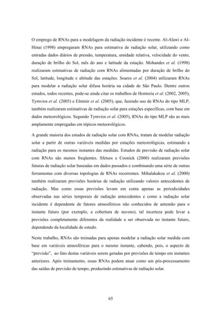 65
O emprego de RNAs para a modelagem da radiação incidente é recente. Al-Alawi e Al-
Hinai (1998) empregaram RNAs para estimativa de radiação solar, utilizando como
entradas dados diários de pressão, temperatura, umidade relativa, velocidade do vento,
duração de brilho do Sol, mês do ano e latitude da estação. Mohandes et al. (1998)
realizaram estimativas de radiação com RNAs alimentadas por duração de brilho do
Sol, latitude, longitude e altitude das estações. Soares et al. (2004) utilizaram RNAs
para modelar a radiação solar difusa horária na cidade de São Paulo. Dentre outros
estudos, todos recentes, pode-se ainda citar os trabalhos de Hontoria et al. (2002, 2005),
Tymvios et al. (2005) e Elminir et al. (2005), que, fazendo uso de RNAs do tipo MLP,
também realizaram estimativas de radiação solar para estações específicas, com base em
dados meteorológicos. Segundo Tymvios et al. (2005), RNAs do tipo MLP são as mais
amplamente empregadas em tópicos meteorológicos.
A grande maioria dos estudos de radiação solar com RNAs, tratam de modelar radiação
solar a partir de outras variáveis medidas por estações meteorológicas, estimando a
radiação para os mesmos instantes das medidas. Estudos de previsão de radiação solar
com RNAs são menos freqüentes. Sfetsos e Coonick (2000) realizaram previsões
futuras de radiação solar baseadas em dados passados e combinando uma série de outras
ferramentas com diversas topologias de RNAs recorrentes. Mihalakakou et al. (2000)
também realizaram previsões horárias de radiação utilizando valores antecedentes de
radiação. Mas como essas previsões levam em conta apenas as periodicidades
observadas nas séries temporais de radiação antecedentes e como a radiação solar
incidente é dependente de fatores atmosféricos não conhecidos de antemão para o
instante futuro (por exemplo, a cobertura de nuvens), tal incerteza pode levar a
previsões completamente diferentes da realidade a ser observada no instante futuro,
dependendo da localidade de estudo.
Neste trabalho, RNAs são treinadas para apenas modelar a radiação solar medida com
base em variáveis atmosféricas para o mesmo instante, cabendo, pois, o aspecto de
“previsão”, ao fato destas variáveis serem geradas por previsões de tempo em instantes
anteriores. Após treinamento, essas RNAs podem atuar como um pós-processamento
das saídas de previsão de tempo, produzindo estimativas de radiação solar.
 