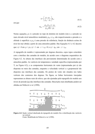 69
srf
Tsfc
T
pp
pp
ηη ⎟
⎟
⎠
⎞
⎜
⎜
⎝
⎛
−
−
=
em que
Tref
Tsfcref
srf
pp
pzp
−
−
=
)0(
)(
η
Nestas equações, pT é a pressão no topo do domínio do modelo (isto é, a pressão no
mais elevado nível atmosférico modelado), psfc e zsfc são respectivamente a pressão e a
altitude à superfície e pref é uma pressão de referência, função da distância acima do
nível do mar obtida a partir de uma atmosfera padrão. Das Equações 4.1 e 4.2 decorre
que: η = 0 em p = pT; η = 1 em z = zsfc=0; e η = ηsrf em z = zsfc.
A topografia do modelo é representada por degraus discretos, cujos topos coincidem
com a interface das camadas do modelo, de acordo com o diagrama esquemático da
Figura 4.2. As alturas das interfaces são previamente determinadas de acordo com a
atmosfera padrão. As variáveis de temperatura e umidade específica (representadas por
T, na Figura 4.2), e as componentes horizontais do vento (representadas por u) são
dispostas no meio das camadas, enquanto a velocidade vertical e o geopotencial são
dispostos nas interfaces das camadas. Os pontos de vento são situados nos lados
verticais dos contornos dos degraus. Na figura, as linhas horizontais tracejadas
representam as alturas reais do relevo, que são ajustadas pela topografia do modelo aos
níveis de pressão (ps) das interfaces das camadas. Descrições mais detalhadas podem ser
obtidas em Ničković et al. (1998).
Figura 4.2: Seção vertical idealizada da topografia do modelo Eta e distribuição das variáveis
na vertical.
Fonte: Modificado de Ničković et al. (1998).
(4.1)
(4.2)
 