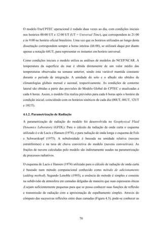 70
O modelo Eta/CPTEC operacional é rodado duas vezes ao dia, com condições iniciais
nos horários 00:00 UT e 12:00 UT (UT = Universal Time), que correspondem às 21:00
e às 9:00 no horário oficial brasileiro. Uma vez que os horários utilizados ao longo desta
dissertação correspondem sempre a horas inteiras (hh:00), se utilizará daqui por diante
apenas a notação hhUT, para representar os instantes em horário universal.
Como condições iniciais o modelo utiliza as análises de modelos do NCEP/NCAR. A
temperatura da superfície do mar é obtida diretamente de um valor médio das
temperaturas observadas na semana anterior, sendo esta variável mantida constante
durante o período de integração. A umidade do solo e o albedo são obtidos de
climatologias globais mensal e sazonal, respectivamente. As condições de contorno
lateral são obtidas a partir das previsões do Modelo Global do CPTEC e atualizadas a
cada 6 horas. Assim, o modelo Eta realiza previsões para cada 6 horas após o horário da
condição inicial, coincidindo com os horários sinóticos de cada dia (00UT, 06UT, 12UT
e 18UT).
4.1.2. Parametrização de Radiação
A parametrização de radiação do modelo foi desenvolvida no Geophysical Fluid
Dynamics Laboratory (GFDL). Para o cálculo da radiação de onda curta o esquema
utilizado é o de Lacis e Hansen (1974), e para radiação de onda longa o esquema de Fels
e Schwarzkopf (1975). A nebulosidade é baseada na umidade relativa (nuvens
estratiformes) e na taxa de chuva convectiva do modelo (nuvens convectivas). As
frações de nuvens calculadas pelo modelo são indiretamente usadas na parametrização
de processos radiativos.
O esquema de Lacis e Hansen (1974) utilizado para o cálculo de radiação de onda curta
é baseado num método computacional conhecido como método de adicionamento
(adding method). Segundo Lenoble (1993), a essência do método é simples e consiste
na subdivisão da atmosfera em camadas delgadas de maneira que suas espessuras óticas
δi sejam suficientemente pequenas para que se possa conhecer suas funções de reflexão
e transmissão de radiação com a aproximação de espalhamento simples. Através do
cômputo das sucessivas reflexões entre duas camadas (Figura 4.3), pode-se conhecer as
 