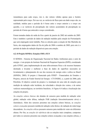 74
instantâneos para cada tempo, isto é, são valores válidos apenas para o horário
representado pelo tempo. Por sua vez, as variáveis de fluxo para um dado tempo são, na
realidade, médias para o período de 6 horas entre o tempo anterior e o tempo em
questão, e as variáveis de precipitação são valores acumulados de precipitação no
período de 6 horas que antecede o tempo considerado.
Foram tomados dados de saída do Eta a partir de janeiro de 2002 até outubro de 2005.
Este é também o período de dados de radiação medidos pela estação de Florianópolis
que será empregado neste trabalho. Para os cálculos para a estação de São Martinho da
Serra, são empregados dados do Eta de julho de 2004 a outubro de 2005, pois este é o
período de dados de radiação disponíveis para esta estação.
4.2. O Projeto SONDA: Estações SMS e FLN
O SONDA - Sistema de Organização Nacional de Dados Ambientais para o setor de
energia - é um projeto do Instituto Nacional de Pesquisas Espaciais (INPE), coordenado
pelo CPTEC, para implementação de uma infra-estrutura física e de recursos humanos
destinada a levantar e melhorar a base de dados de superfície necessária ao
levantamento e planejamento do uso dos recursos de energia solar e eólica no Brasil
(SONDA, 2005). O projeto é financiado pela FINEP - Financiadora de Estudos e
Projetos, através do Fundo Setorial de Energia - CT-ENERG, e, a partir de 2006, pela
Petrobrás. O objetivo central do projeto é a instalação de uma rede de estações para
medição da radiação solar incidente, da velocidade e direção dos ventos, e de outras
variáveis meteorológicas, no território brasileiro. A Figura 4.4 indica a localização das
estações do projeto.
As estações solares básicas são dotadas de sensores para medida de radiação solar
global, radiação solar difusa, radiação PAR (radiação fotossinteticamente ativa) e
iluminância. Além dos sensores presentes nas estações solares básicas, as estações
solares avançadas possuem medida de radiação solar direta e de radiação de onda longa
descendente. As estações eólicas possuem sensores para medida de vento em diferentes
alturas. Por fim, as estações de referência são as estações mais completas, compostas
por todos os sensores presentes nas estações solares avançadas e nas estações eólicas, e
 