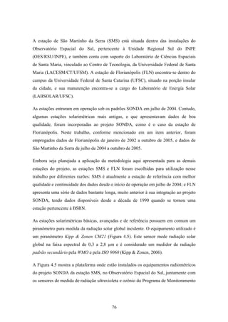 76
A estação de São Martinho da Serra (SMS) está situada dentro das instalações do
Observatório Espacial do Sul, pertencente à Unidade Regional Sul do INPE
(OES/RSU/INPE), e também conta com suporte do Laboratório de Ciências Espaciais
de Santa Maria, vinculado ao Centro de Tecnologia, da Universidade Federal de Santa
Maria (LACESM/CT/UFSM). A estação de Florianópolis (FLN) encontra-se dentro do
campus da Universidade Federal de Santa Catarina (UFSC), situado na porção insular
da cidade, e sua manutenção encontra-se a cargo do Laboratório de Energia Solar
(LABSOLAR/UFSC).
As estações entraram em operação sob os padrões SONDA em julho de 2004. Contudo,
algumas estações solarimétricas mais antigas, e que apresentavam dados de boa
qualidade, foram incorporadas ao projeto SONDA, como é o caso da estação de
Florianópolis. Neste trabalho, conforme mencionado em um item anterior, foram
empregados dados de Florianópolis de janeiro de 2002 a outubro de 2005, e dados de
São Martinho da Serra de julho de 2004 a outubro de 2005.
Embora seja planejada a aplicação da metodologia aqui apresentada para as demais
estações do projeto, as estações SMS e FLN foram escolhidas para utilização nesse
trabalho por diferentes razões: SMS é atualmente a estação de referência com melhor
qualidade e continuidade dos dados desde o início de operação em julho de 2004; e FLN
apresenta uma série de dados bastante longa, muito anterior à sua integração ao projeto
SONDA, tendo dados disponíveis desde a década de 1990 quando se tornou uma
estação pertencente à BSRN.
As estações solarimétricas básicas, avançadas e de referência possuem em comum um
piranômetro para medida da radiação solar global incidente. O equipamento utilizado é
um piranômetro Kipp & Zonen CM21 (Figura 4.5). Este sensor mede radiação solar
global na faixa espectral de 0,3 a 2,8 µm e é considerado um medidor de radiação
padrão secundário pela WMO e pela ISO 9060 (Kipp & Zonen, 2006).
A Figura 4.5 mostra a plataforma onde estão instalados os equipamentos radiométricos
do projeto SONDA da estação SMS, no Observatório Espacial do Sul, juntamente com
os sensores de medida de radiação ultravioleta e ozônio do Programa de Monitoramento
 