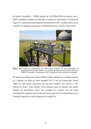 77
do Ozônio Atmosférico – PMOA (projeto do LACESM-UFSM em parceria com o
INPE). Instalações similares são utilizadas na estação de Florianópolis. No detalhe da
Figura 4.5, é apresentada uma fotografia do piranômetro CM21, instalado dentro de seu
acessório de ventilação, que promove a estabilidade térmica e mantém o domo limpo.
Figura 4.5: Plataforma radiométrica do Observatório Espacial do Sul, suportando os
equipamentos do projeto SONDA e os sensores de radiação ultravioleta e ozônio do
PMOA. No detalhe, o piranômetro CM21 montado em seu acessório de ventilação.
Os sensores de radiação das estações SONDA medem radiação com resolução temporal
de 1 segundo, em Watts por metro quadrado (W⋅m-2
), mas são armazenados valores
médios de cada minuto, juntamente com seu desvio padrão, valor mínimo e valor
máximo no minuto. Neste trabalho, foram utilizados dados de radiação solar global,
medidos por piranômetros CM21, com resolução de 1 minuto, mas que foram
posteriormente integrados em intervalos de 6 horas, para estar em conformidade com a
resolução temporal dos valores disponíveis do modelo Eta.
 