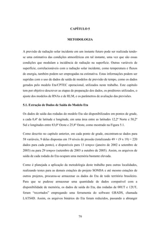 79
CAPÍTULO 5
METODOLOGIA
A previsão de radiação solar incidente em um instante futuro pode ser realizada tendo-
se uma estimativa das condições atmosféricas em tal instante, uma vez que são essas
condições que modulam a incidência de radiação na superfície. Outras variáveis de
superfície, correlacionáveis com a radiação solar incidente, como temperatura e fluxos
de energia, também podem ser empregadas na estimativa. Estas informações podem ser
supridas com o uso de dados de saída de modelos de previsão de tempo, como os dados
gerados pelo modelo Eta/CPTEC operacional, utilizados neste trabalho. Este capítulo
tem por objetivo descrever as etapas de preparação dos dados, os preditores utilizados, o
ajuste dos modelos de RNAs e de RLM, e os parâmetros de avaliação das previsões.
5.1. Extração de Dados de Saída do Modelo Eta
Os dados de saída das rodadas do modelo Eta são disponibilizados em pontos de grade,
a cada 0,4º de latitude e longitude, em uma área entre as latitudes 12,2º Norte e 50,2º
Sul e longitudes entre 83,0º Oeste e 25,8º Oeste, como mostrado na Figura 5.1.
Como descrito no capítulo anterior, em cada ponto de grade, encontram-se dados para
58 variáveis, 9 delas dispostas em 19 níveis de pressão (totalizando 49 + (9 x 19) = 220
dados para cada ponto), e disponíveis para 13 tempos (janeiro de 2002 a setembro de
2003) ou para 29 tempos (setembro de 2003 a outubro de 2005). Assim, os arquivos de
saída de cada rodada do Eta ocupam uma memória bastante elevada.
Como é planejada a aplicação da metodologia deste trabalho para outras localidades,
realizando testes para as demais estações do projeto SONDA e até mesmo estações de
outros projetos, procurou-se armazenar os dados do Eta de todo território brasileiro.
Para que se pudesse armazenar uma quantidade de dados compatível com a
disponibilidade de memória, os dados de saída do Eta, das rodadas de 00UT e 12UT,
foram “recortados” empregando uma ferramenta do software GRADS, chamada
LATS4D. Assim, os arquivos binários do Eta foram reduzidos, passando a abranger
 
