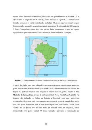 80
apenas a área do território brasileiro (foi adotado um quadrado entre as latitudes 7°N e
35ºS e entre as longitudes 75°W e 33°W), como indicado na Figura 5.1. Também foram
tomadas apenas as 33 variáveis indicadas na Tabela 4.1, e dos arquivos com 29 tempos
foram tomados apenas 21 tempos (equivalente a um prazo de integração de 120 horas ou
5 dias). Conseguiu-se assim fazer com que os dados passassem a ocupar um espaço
equivalente a aproximadamente 5% do volume de dados iniciais de 29 tempos.
Figura 5.1: Área do modelo Eta (linhas azuis) e área de extração dos dados (linhas pretas).
A partir dos dados para todo o Brasil foram separados apenas os dados dos pontos de
grade do Eta mais próximos às estações SMS e FLN, como representativos destas. Na
Figura 5.2 pode-se observar uma imagem do satélite Landsat, para a região de São
Martinho da Serra, obtida através do software NASA World Wind (NASA, 2005). Na
imagem são indicadas as linhas de latitude e longitude com suas respectivas
coordenadas. Os pontos azuis correspondem aos pontos de grade do modelo Eta, sendo
que cada ponto representa toda a área do retângulo azul concêntrico. Assim, cada
“caixa” do Eta possui 0,4° de lado, tanto em latitude como em longitude, sendo
representada pelo ponto central. O ponto vermelho representa a localização do
 