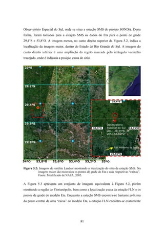 81
Observatório Espacial do Sul, onde se situa a estação SMS do projeto SONDA. Desta
forma, foram tomados para a estação SMS os dados do Eta para o ponto de grade
29,4°S e 53,8°O. A imagem menor, no canto direito superior da Figura 5.2, indica a
localização da imagem maior, dentro do Estado do Rio Grande do Sul. A imagem do
canto direito inferior é uma ampliação da região marcada pelo retângulo vermelho
tracejado, onde é indicada a posição exata do sítio.
Figura 5.2: Imagens do satélite Landsat mostrando a localização do sítio da estação SMS. Na
imagem maior são mostrados os pontos de grade do Eta e suas respectivas “caixas”.
Fonte: Modificado de NASA, 2005.
A Figura 5.3 apresenta um conjunto de imagens equivalente à Figura 5.2, porém
mostrando a região de Florianópolis, bem como a localização exata da estação FLN e os
pontos de grade do modelo Eta. Enquanto a estação SMS encontra-se bastante próxima
do ponto central de uma “caixa” do modelo Eta, a estação FLN encontra-se exatamente
53ºO
29ºS
29,2ºS
29,4ºS
29,6ºS
29,8ºS
53,2ºO53,4ºO53,6ºO53,8ºO54ºO
53,9ºO
29,55ºS
29,4ºS
Observatório
Espacial do Sul
Lat.: 29,44ºS
Lon.: 53,82ºO
53,75ºO
São Martinho da Serra
 