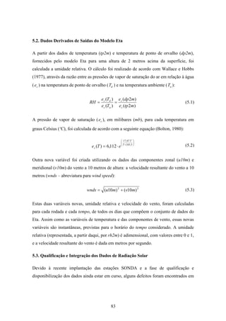 83
5.2. Dados Derivados de Saídas do Modelo Eta
A partir dos dados de temperatura (tp2m) e temperatura de ponto de orvalho (dp2m),
fornecidos pelo modelo Eta para uma altura de 2 metros acima da superfície, foi
calculada a umidade relativa. O cálculo foi realizado de acordo com Wallace e Hobbs
(1977), através da razão entre as pressões de vapor de saturação do ar em relação à água
( se ) na temperatura de ponto de orvalho ( dT ) e na temperatura ambiente ( aT ):
)2(
)2(
)(
)(
mtpe
mdpe
Te
Te
RH
s
s
as
ds
==
A pressão de vapor de saturação ( se ), em milibares (mb), para cada temperatura em
graus Celsius (ºC), foi calculada de acordo com a seguinte equação (Bolton, 1980):
⎟⎟
⎠
⎞
⎜⎜
⎝
⎛
+
⋅
⋅= 5,243
67,17
112,6)( T
T
s eTe
Outra nova variável foi criada utilizando os dados das componentes zonal (u10m) e
meridional (v10m) do vento a 10 metros de altura: a velocidade resultante do vento a 10
metros (wnds – abreviatura para wind speed):
22
)10()10( mvmuwnds +=
Estas duas variáveis novas, umidade relativa e velocidade do vento, foram calculadas
para cada rodada e cada tempo, de todos os dias que compõem o conjunto de dados do
Eta. Assim como as variáveis de temperatura e das componentes de vento, essas novas
variáveis são instantâneas, previstas para o horário do tempo considerado. A umidade
relativa (representada, a partir daqui, por rh2m) é adimensional, com valores entre 0 e 1,
e a velocidade resultante do vento é dada em metros por segundo.
5.3. Qualificação e Integração dos Dados de Radiação Solar
Devido à recente implantação das estações SONDA e a fase de qualificação e
disponibilização dos dados ainda estar em curso, alguns defeitos foram encontrados em
(5.1)
(5.2)
(5.3)
 
