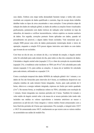 84
seus dados. Embora esta etapa tenha demandado bastante tempo e tenha tido como
resultado um conjunto de dados qualificado e coerente, foge do escopo deste trabalho
detalhar todos os tipos de erros encontrados e suas correções. Como primeira etapa de
redução dos dados de radiação global, os dados de ambas as estações foram visualizados
graficamente, juntamente com dados teóricos de radiação solar incidente no topo da
atmosfera, de maneira a verificar inconsistências, valores espúrios ou mesmo ausência
de dados. Em seguida, correções pontuais foram aplicadas aos dados, quando tal
procedimento era possível, e alguns dados foram excluídos. Vale mencionar que a
estação SMS possui uma série de dados praticamente ininterrupta desde o início de
operação, enquanto a estação FLN possui alguns intervalos sem dados ou com dados
que tiveram de ser excluídos.
Com base no dia do ano, no minuto do dia, e na latitude da estação, o ângulo zenital
solar foi calculado para cada minuto do dia, para todos os dias dos conjuntos de dados.
Calculados o ângulo zenital solar (equação 2.13) e o fator de correção de excentricidade
(equação 2.9), a irradiância solar incidente no TDA (em W⋅m-2
) foi calculada para cada
minuto (equação 2.11), para ambas as estações. A massa de ar também foi calculada
para cada minuto, utilizando-se a equação 2.14.
Como a resolução temporal dos dados SONDA de radiação global é de 1 minuto, e os
dados do Eta são fornecidos para intervalos de 6 horas, as irradiâncias disponíveis nas
estações (médias de cada minuto) foram integradas. Assim, para cada período de 6
horas, obteve-se a energia radiante integrada, expressa em Joules por metro quadrado
(J⋅m-2
). Da mesma forma, as irradiâncias solares no TDA, calculadas com resolução de
1 minuto, foram integradas nos mesmos períodos de 6 horas. Também foi tomado o
valor médio do ângulo zenital solar e da massa de ar nesses períodos (não tendo sido
incluídos nas médias os valores equivalentes a instantes anteriores ao nascer e
posteriores ao pôr-do-sol). Estas integrais e valores médios foram armazenados com a
hora final dos períodos de 6 horas que representam. Por exemplo, a integral entre 12UT
e 18UT foi armazenada como 18UT, similarmente ao que ocorre com os valores médios
ou acumulados nas saídas do modelo Eta.
 